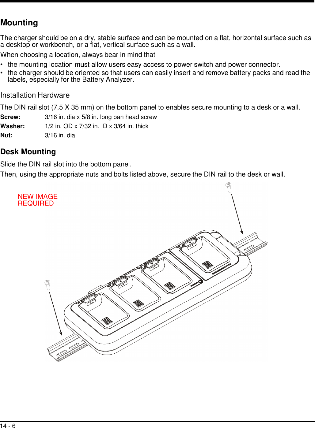 14 - 6      Mounting  The charger should be on a dry, stable surface and can be mounted on a flat, horizontal surface such as a desktop or workbench, or a flat, vertical surface such as a wall. When choosing a location, always bear in mind that •   the mounting location must allow users easy access to power switch and power connector. •   the charger should be oriented so that users can easily insert and remove battery packs and read the labels, especially for the Battery Analyzer.  Installation Hardware  The DIN rail slot (7.5 X 35 mm) on the bottom panel to enables secure mounting to a desk or a wall. Screw:  3/16 in. dia x 5/8 in. long pan head screw Washer:  1/2 in. OD x 7/32 in. ID x 3/64 in. thick Nut:  3/16 in. dia  Desk Mounting  Slide the DIN rail slot into the bottom panel. Then, using the appropriate nuts and bolts listed above, secure the DIN rail to the desk or wall.   NEW IMAGE REQUIRED 