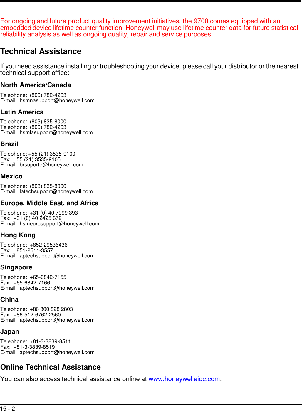 15 - 2     For ongoing and future product quality improvement initiatives, the 9700 comes equipped with an embedded device lifetime counter function. Honeywell may use lifetime counter data for future statistical reliability analysis as well as ongoing quality, repair and service purposes.  Technical Assistance  If you need assistance installing or troubleshooting your device, please call your distributor or the nearest technical support office:  North America/Canada Telephone:  (800) 782-4263 E-mail:  hsmnasupport@honeywell.com  Latin America Telephone:  (803) 835-8000 Telephone:  (800) 782-4263 E-mail:  hsmlasupport@honeywell.com  Brazil Telephone: +55 (21) 3535-9100 Fax:  +55 (21) 3535-9105 E-mail:  brsuporte@honeywell.com  Mexico Telephone:  (803) 835-8000 E-mail:  latechsupport@honeywell.com  Europe, Middle East, and Africa Telephone:  +31 (0) 40 7999 393 Fax:  +31 (0) 40 2425 672 E-mail:  hsmeurosupport@honeywell.com  Hong Kong Telephone:  +852-29536436 Fax:  +851-2511-3557 E-mail:  aptechsupport@honeywell.com  Singapore Telephone:  +65-6842-7155 Fax:  +65-6842-7166 E-mail:  aptechsupport@honeywell.com  China Telephone:  +86 800 828 2803 Fax:  +86-512-6762-2560 E-mail:  aptechsupport@honeywell.com  Japan Telephone:  +81-3-3839-8511 Fax:  +81-3-3839-8519 E-mail:  aptechsupport@honeywell.com  Online Technical Assistance  You can also access technical assistance online at www.honeywellaidc.com. 