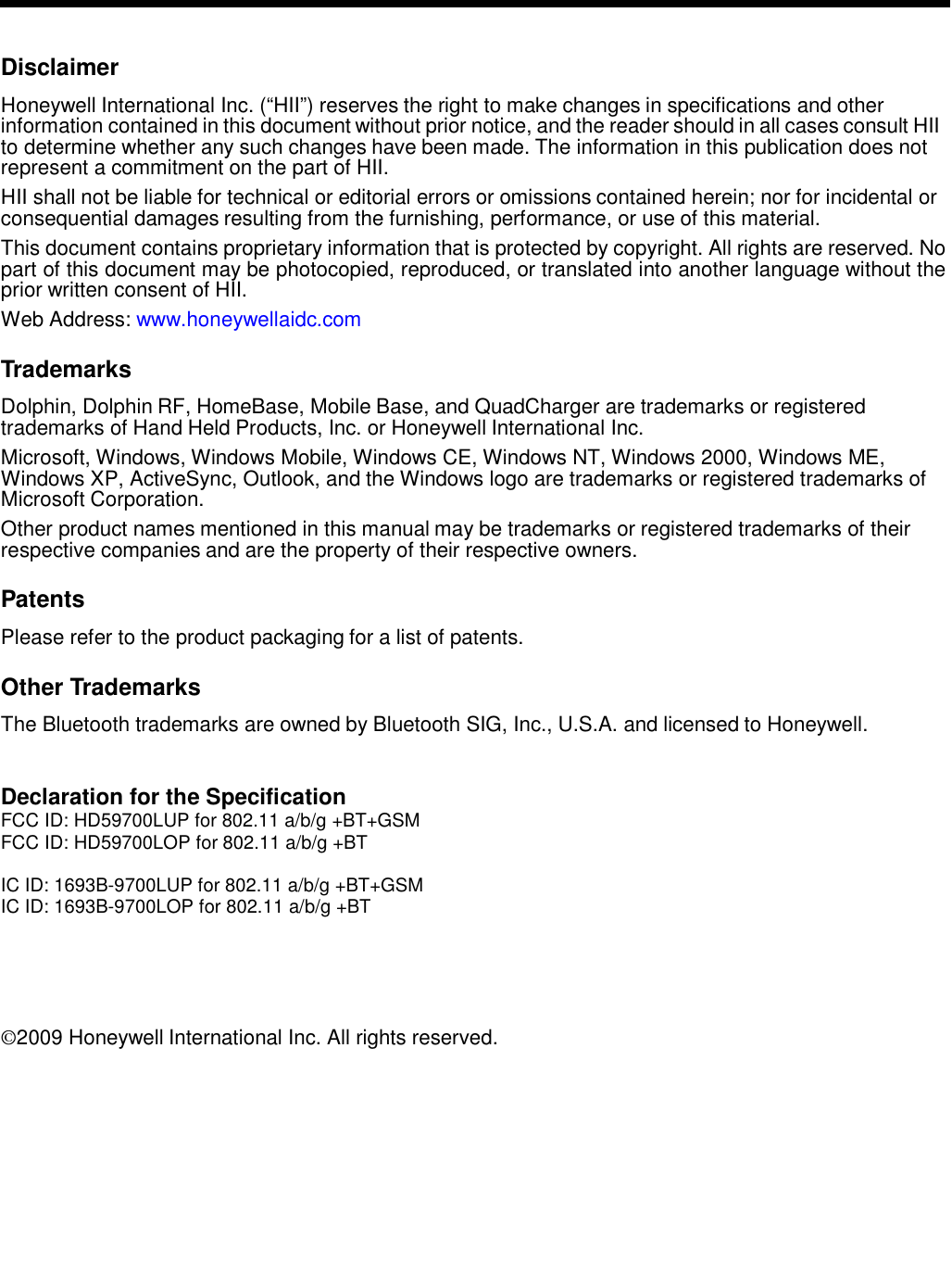    Disclaimer  Honeywell International Inc. (“HII”) reserves the right to make changes in specifications and other information contained in this document without prior notice, and the reader should in all cases consult HII to determine whether any such changes have been made. The information in this publication does not represent a commitment on the part of HII.  HII shall not be liable for technical or editorial errors or omissions contained herein; nor for incidental or consequential damages resulting from the furnishing, performance, or use of this material.  This document contains proprietary information that is protected by copyright. All rights are reserved. No part of this document may be photocopied, reproduced, or translated into another language without the prior written consent of HII. Web Address: www.honeywellaidc.com  Trademarks  Dolphin, Dolphin RF, HomeBase, Mobile Base, and QuadCharger are trademarks or registered trademarks of Hand Held Products, Inc. or Honeywell International Inc.  Microsoft, Windows, Windows Mobile, Windows CE, Windows NT, Windows 2000, Windows ME, Windows XP, ActiveSync, Outlook, and the Windows logo are trademarks or registered trademarks of Microsoft Corporation.  Other product names mentioned in this manual may be trademarks or registered trademarks of their respective companies and are the property of their respective owners.  Patents  Please refer to the product packaging for a list of patents.  Other Trademarks  The Bluetooth trademarks are owned by Bluetooth SIG, Inc., U.S.A. and licensed to Honeywell.   Declaration for the Specification FCC ID: HD59700LUP for 802.11 a/b/g +BT+GSM FCC ID: HD59700LOP for 802.11 a/b/g +BT  IC ID: 1693B-9700LUP for 802.11 a/b/g +BT+GSM IC ID: 1693B-9700LOP for 802.11 a/b/g +BT      ©2009 Honeywell International Inc. All rights reserved. 