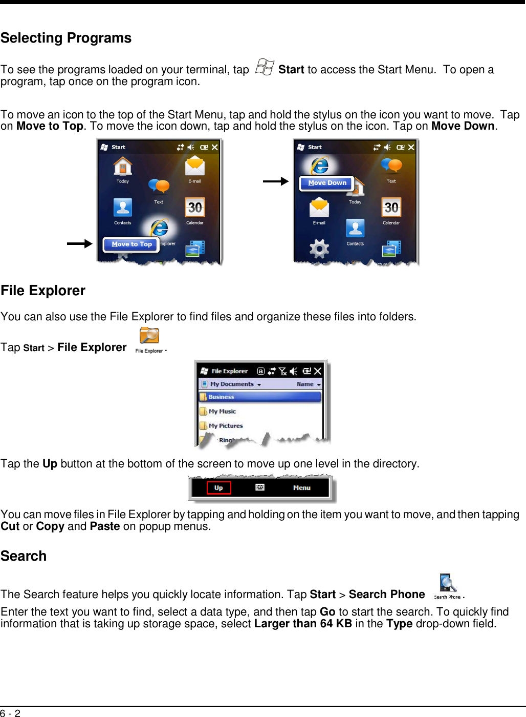 6 - 2      Selecting Programs   To see the programs loaded on your terminal, tap  Start to access the Start Menu.  To open a program, tap once on the program icon.   To move an icon to the top of the Start Menu, tap and hold the stylus on the icon you want to move.  Tap on Move to Top. To move the icon down, tap and hold the stylus on the icon. Tap on Move Down.    File Explorer  You can also use the File Explorer to find files and organize these files into folders. Tap Start &gt; File Explorer    .           Tap the Up button at the bottom of the screen to move up one level in the directory.     You can move files in File Explorer by tapping and holding on the item you want to move, and then tapping Cut or Copy and Paste on popup menus.  Search  The Search feature helps you quickly locate information. Tap Start &gt; Search Phone    .  Enter the text you want to find, select a data type, and then tap Go to start the search. To quickly find information that is taking up storage space, select Larger than 64 KB in the Type drop-down field. 