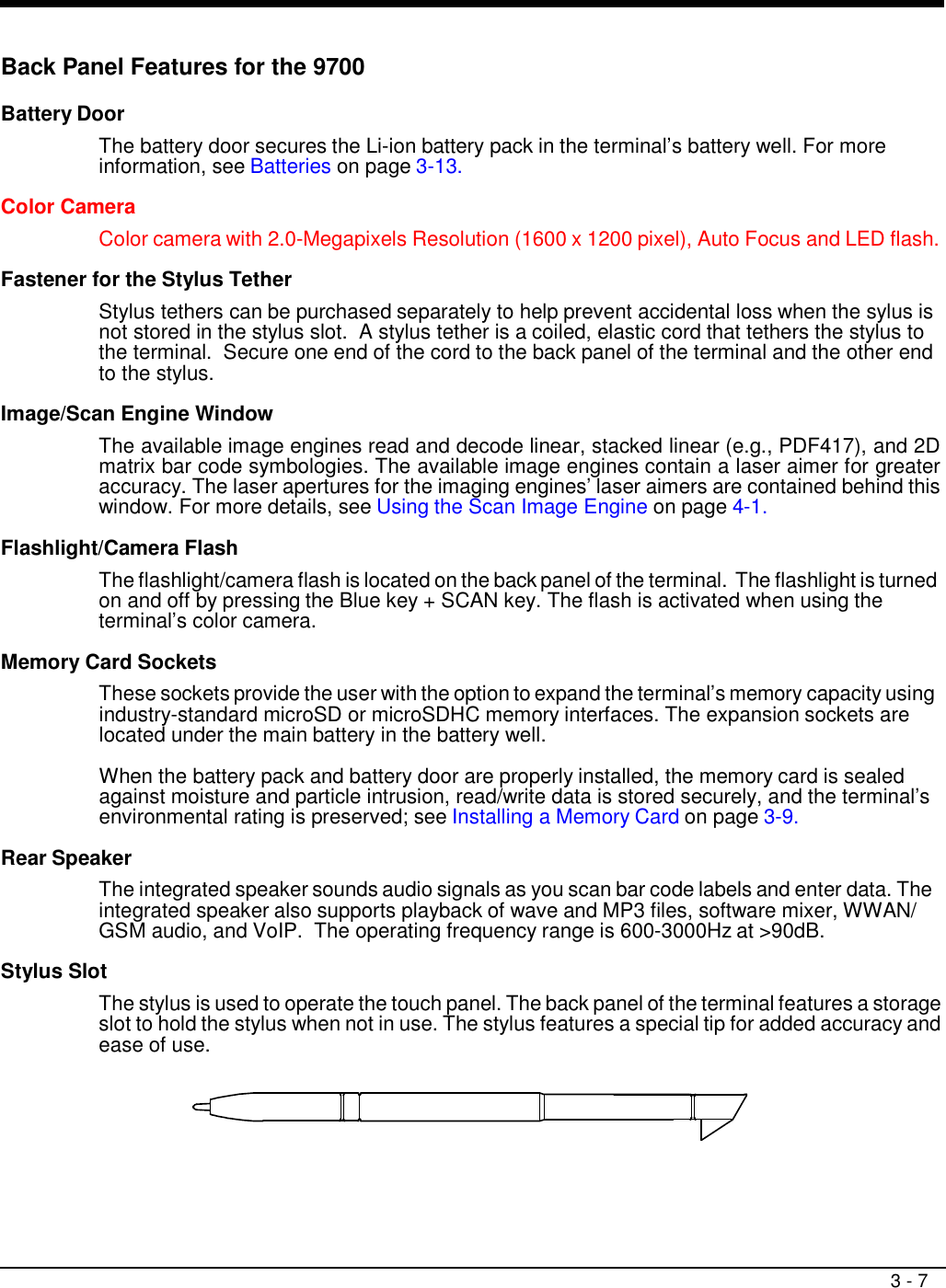3 - 7     Back Panel Features for the 9700  Battery Door  The battery door secures the Li-ion battery pack in the terminal’s battery well. For more information, see Batteries on page 3-13.  Color Camera Color camera with 2.0-Megapixels Resolution (1600 x 1200 pixel), Auto Focus and LED flash.  Fastener for the Stylus Tether  Stylus tethers can be purchased separately to help prevent accidental loss when the sylus is not stored in the stylus slot.  A stylus tether is a coiled, elastic cord that tethers the stylus to the terminal.  Secure one end of the cord to the back panel of the terminal and the other end to the stylus.  Image/Scan Engine Window  The available image engines read and decode linear, stacked linear (e.g., PDF417), and 2D matrix bar code symbologies. The available image engines contain a laser aimer for greater accuracy. The laser apertures for the imaging engines’ laser aimers are contained behind this window. For more details, see Using the Scan Image Engine on page 4-1.  Flashlight/Camera Flash  The flashlight/camera flash is located on the back panel of the terminal. The flashlight is turned on and off by pressing the Blue key + SCAN key. The flash is activated when using the terminal’s color camera.  Memory Card Sockets  These sockets provide the user with the option to expand the terminal’s memory capacity using industry-standard microSD or microSDHC memory interfaces. The expansion sockets are located under the main battery in the battery well.  When the battery pack and battery door are properly installed, the memory card is sealed against moisture and particle intrusion, read/write data is stored securely, and the terminal’s environmental rating is preserved; see Installing a Memory Card on page 3-9.  Rear Speaker  The integrated speaker sounds audio signals as you scan bar code labels and enter data. The integrated speaker also supports playback of wave and MP3 files, software mixer, WWAN/ GSM audio, and VoIP.  The operating frequency range is 600-3000Hz at &gt;90dB.  Stylus Slot  The stylus is used to operate the touch panel. The back panel of the terminal features a storage slot to hold the stylus when not in use. The stylus features a special tip for added accuracy and ease of use. 