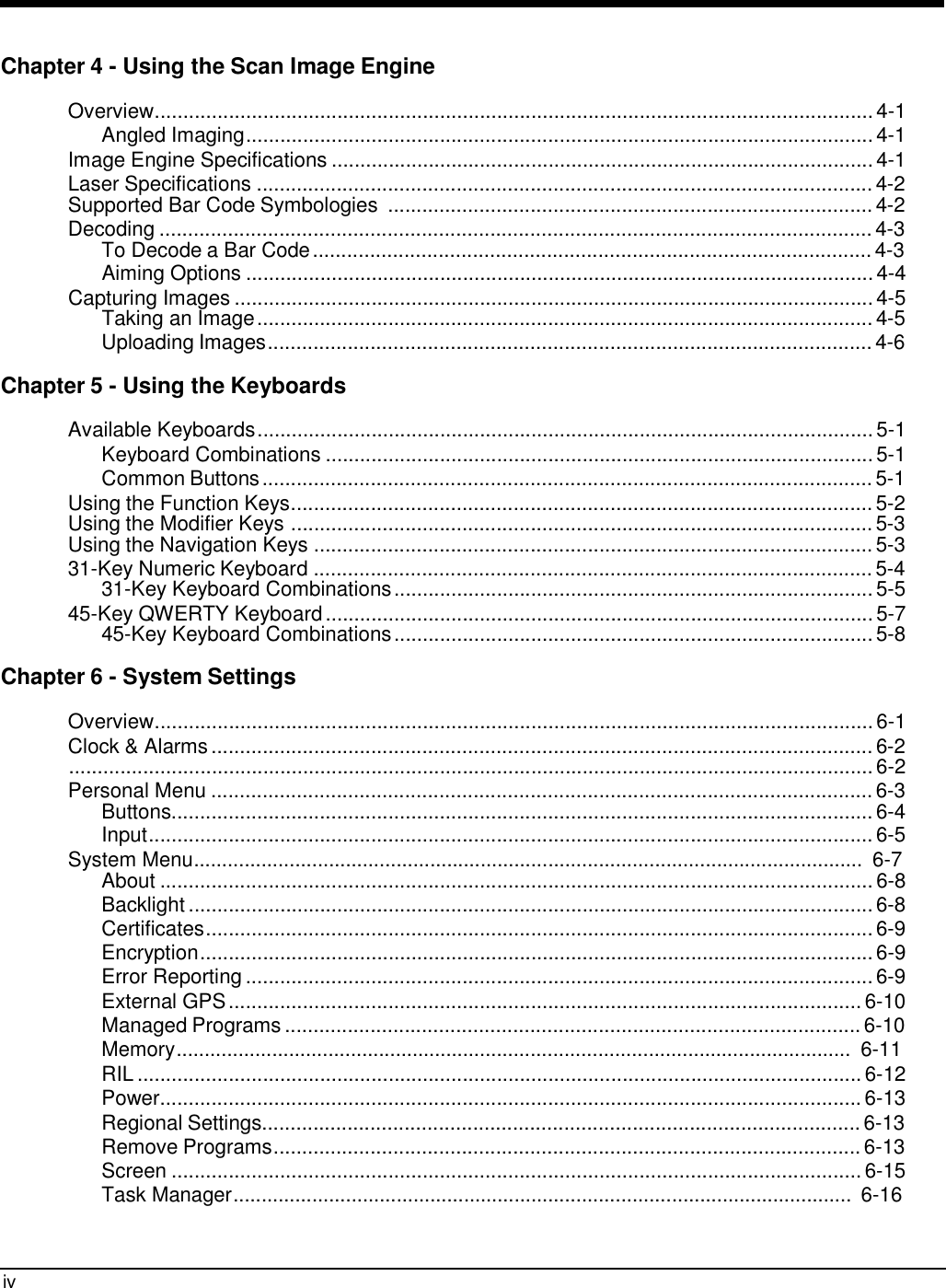 iv     Chapter 4 - Using the Scan Image Engine  Overview.............................................................................................................................. 4-1 Angled Imaging.............................................................................................................. 4-1 Image Engine Specifications ............................................................................................... 4-1 Laser Specifications ............................................................................................................ 4-2 Supported Bar Code Symbologies  ..................................................................................... 4-2 Decoding ............................................................................................................................. 4-3 To Decode a Bar Code .................................................................................................. 4-3 Aiming Options .............................................................................................................. 4-4 Capturing Images ................................................................................................................ 4-5 Taking an Image ............................................................................................................ 4-5 Uploading Images.......................................................................................................... 4-6  Chapter 5 - Using the Keyboards  Available Keyboards ............................................................................................................ 5-1 Keyboard Combinations ................................................................................................ 5-1 Common Buttons ........................................................................................................... 5-1 Using the Function Keys...................................................................................................... 5-2 Using the Modifier Keys ...................................................................................................... 5-3 Using the Navigation Keys .................................................................................................. 5-3 31-Key Numeric Keyboard .................................................................................................. 5-4 31-Key Keyboard Combinations .................................................................................... 5-5 45-Key QWERTY Keyboard ................................................................................................ 5-7 45-Key Keyboard Combinations .................................................................................... 5-8  Chapter 6 - System Settings  Overview.............................................................................................................................. 6-1 Clock &amp; Alarms .................................................................................................................... 6-2 ............................................................................................................................................. 6-2 Personal Menu .................................................................................................................... 6-3 Buttons........................................................................................................................... 6-4 Input............................................................................................................................... 6-5 System Menu....................................................................................................................... 6-7 About ............................................................................................................................. 6-8 Backlight ........................................................................................................................ 6-8 Certificates..................................................................................................................... 6-9 Encryption...................................................................................................................... 6-9 Error Reporting .............................................................................................................. 6-9 External GPS ............................................................................................................... 6-10 Managed Programs ..................................................................................................... 6-10 Memory........................................................................................................................ 6-11 RIL ............................................................................................................................... 6-12 Power........................................................................................................................... 6-13 Regional Settings......................................................................................................... 6-13 Remove Programs....................................................................................................... 6-13 Screen ......................................................................................................................... 6-15 Task Manager.............................................................................................................. 6-16 