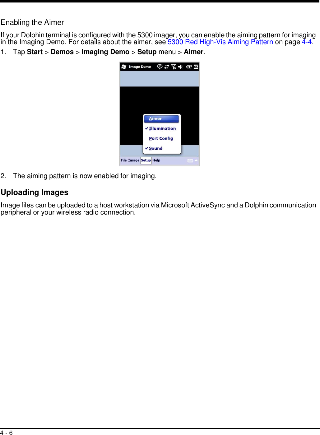 4 - 6     Enabling the Aimer  If your Dolphin terminal is configured with the 5300 imager, you can enable the aiming pattern for imaging in the Imaging Demo. For details about the aimer, see 5300 Red High-Vis Aiming Pattern on page 4-4. 1.  Tap Start &gt; Demos &gt; Imaging Demo &gt; Setup menu &gt; Aimer.    2.  The aiming pattern is now enabled for imaging.  Uploading Images  Image files can be uploaded to a host workstation via Microsoft ActiveSync and a Dolphin communication peripheral or your wireless radio connection. 