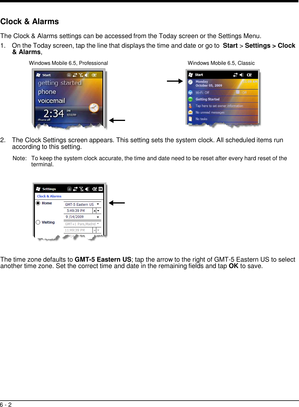 6 - 2      Clock &amp; Alarms  The Clock &amp; Alarms settings can be accessed from the Today screen or the Settings Menu. 1.  On the Today screen, tap the line that displays the time and date or go to  Start &gt; Settings &gt; Clock &amp; Alarms,  Windows Mobile 6.5, Professional  Windows Mobile 6.5, Classic    2.  The Clock Settings screen appears. This setting sets the system clock. All scheduled items run according to this setting.  Note:   To keep the system clock accurate, the time and date need to be reset after every hard reset of the terminal.                The time zone defaults to GMT-5 Eastern US; tap the arrow to the right of GMT-5 Eastern US to select another time zone. Set the correct time and date in the remaining fields and tap OK to save. 