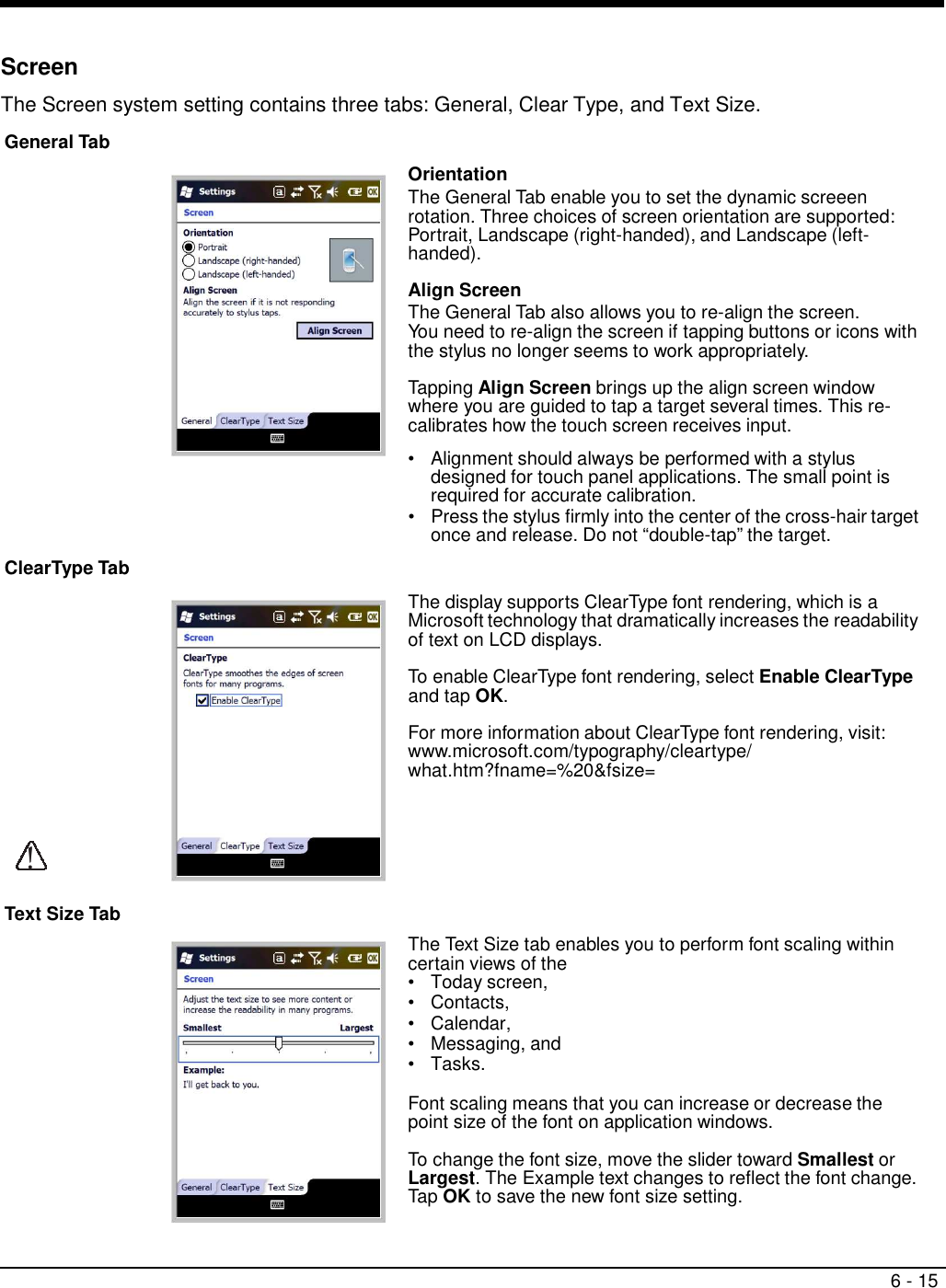 6 - 15     Screen  The Screen system setting contains three tabs: General, Clear Type, and Text Size.  General Tab                       ClearType Tab               !  Text Size Tab  Orientation The General Tab enable you to set the dynamic screeen rotation. Three choices of screen orientation are supported: Portrait, Landscape (right-handed), and Landscape (left- handed).  Align Screen The General Tab also allows you to re-align the screen. You need to re-align the screen if tapping buttons or icons with the stylus no longer seems to work appropriately.  Tapping Align Screen brings up the align screen window where you are guided to tap a target several times. This re- calibrates how the touch screen receives input.  •   Alignment should always be performed with a stylus designed for touch panel applications. The small point is required for accurate calibration. •   Press the stylus firmly into the center of the cross-hair target once and release. Do not “double-tap” the target.    The display supports ClearType font rendering, which is a Microsoft technology that dramatically increases the readability of text on LCD displays.  To enable ClearType font rendering, select Enable ClearType and tap OK.  For more information about ClearType font rendering, visit: www.microsoft.com/typography/cleartype/ what.htm?fname=%20&amp;fsize=         The Text Size tab enables you to perform font scaling within certain views of the •   Today screen, •   Contacts, •   Calendar, •   Messaging, and •   Tasks.  Font scaling means that you can increase or decrease the point size of the font on application windows.  To change the font size, move the slider toward Smallest or Largest. The Example text changes to reflect the font change. Tap OK to save the new font size setting. 