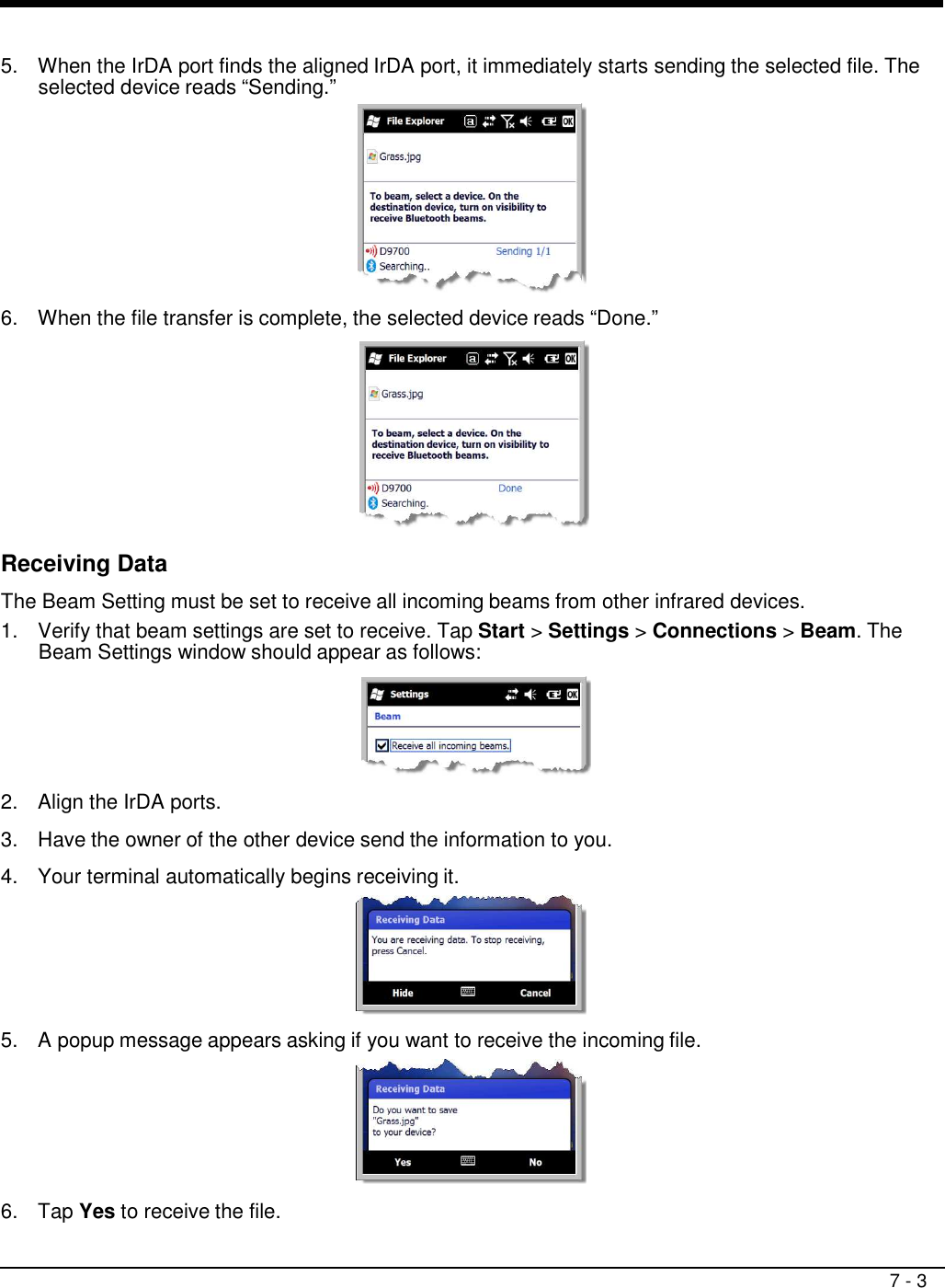 7 - 3     5.  When the IrDA port finds the aligned IrDA port, it immediately starts sending the selected file. The selected device reads “Sending.”   6.  When the file transfer is complete, the selected device reads “Done.”    Receiving Data  The Beam Setting must be set to receive all incoming beams from other infrared devices. 1.  Verify that beam settings are set to receive. Tap Start &gt; Settings &gt; Connections &gt; Beam. The Beam Settings window should appear as follows:    2.  Align the IrDA ports.  3.  Have the owner of the other device send the information to you.  4.  Your terminal automatically begins receiving it.   5.  A popup message appears asking if you want to receive the incoming file.   6.  Tap Yes to receive the file. 