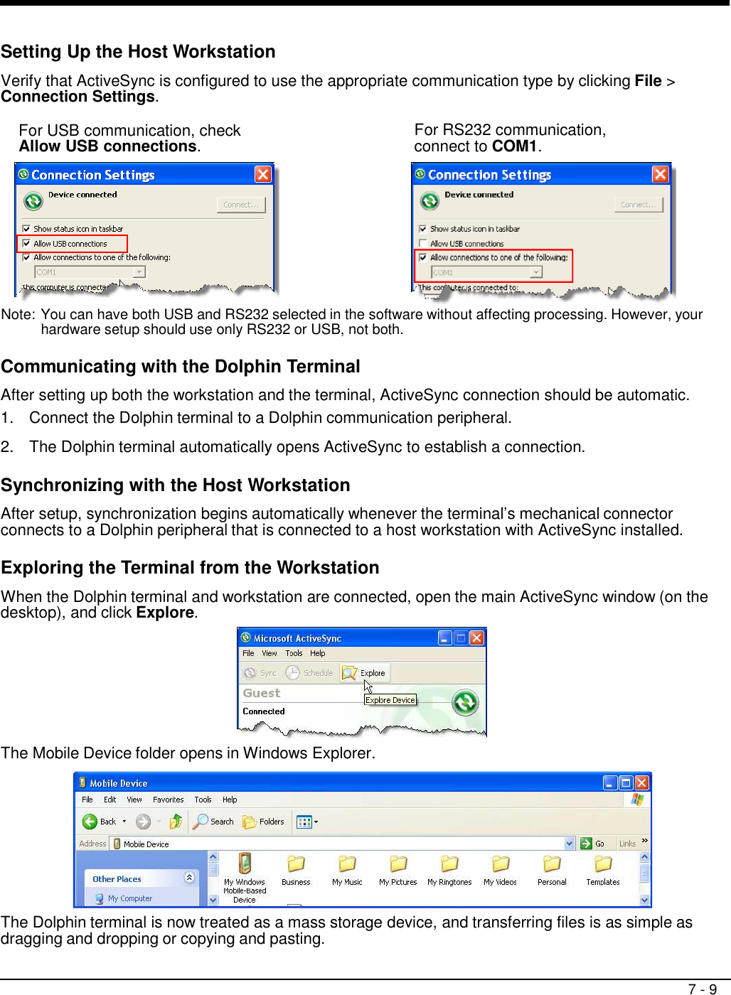 7 - 9     Setting Up the Host Workstation  Verify that ActiveSync is configured to use the appropriate communication type by clicking File &gt; Connection Settings.  For USB communication, check Allow USB connections.  For RS232 communication, connect to COM1.   Note: You can have both USB and RS232 selected in the software without affecting processing. However, your hardware setup should use only RS232 or USB, not both.  Communicating with the Dolphin Terminal  After setting up both the workstation and the terminal, ActiveSync connection should be automatic. 1.  Connect the Dolphin terminal to a Dolphin communication peripheral.  2.  The Dolphin terminal automatically opens ActiveSync to establish a connection.  Synchronizing with the Host Workstation  After setup, synchronization begins automatically whenever the terminal’s mechanical connector connects to a Dolphin peripheral that is connected to a host workstation with ActiveSync installed.  Exploring the Terminal from the Workstation  When the Dolphin terminal and workstation are connected, open the main ActiveSync window (on the desktop), and click Explore.  The Mobile Device folder opens in Windows Explorer.    The Dolphin terminal is now treated as a mass storage device, and transferring files is as simple as dragging and dropping or copying and pasting. 