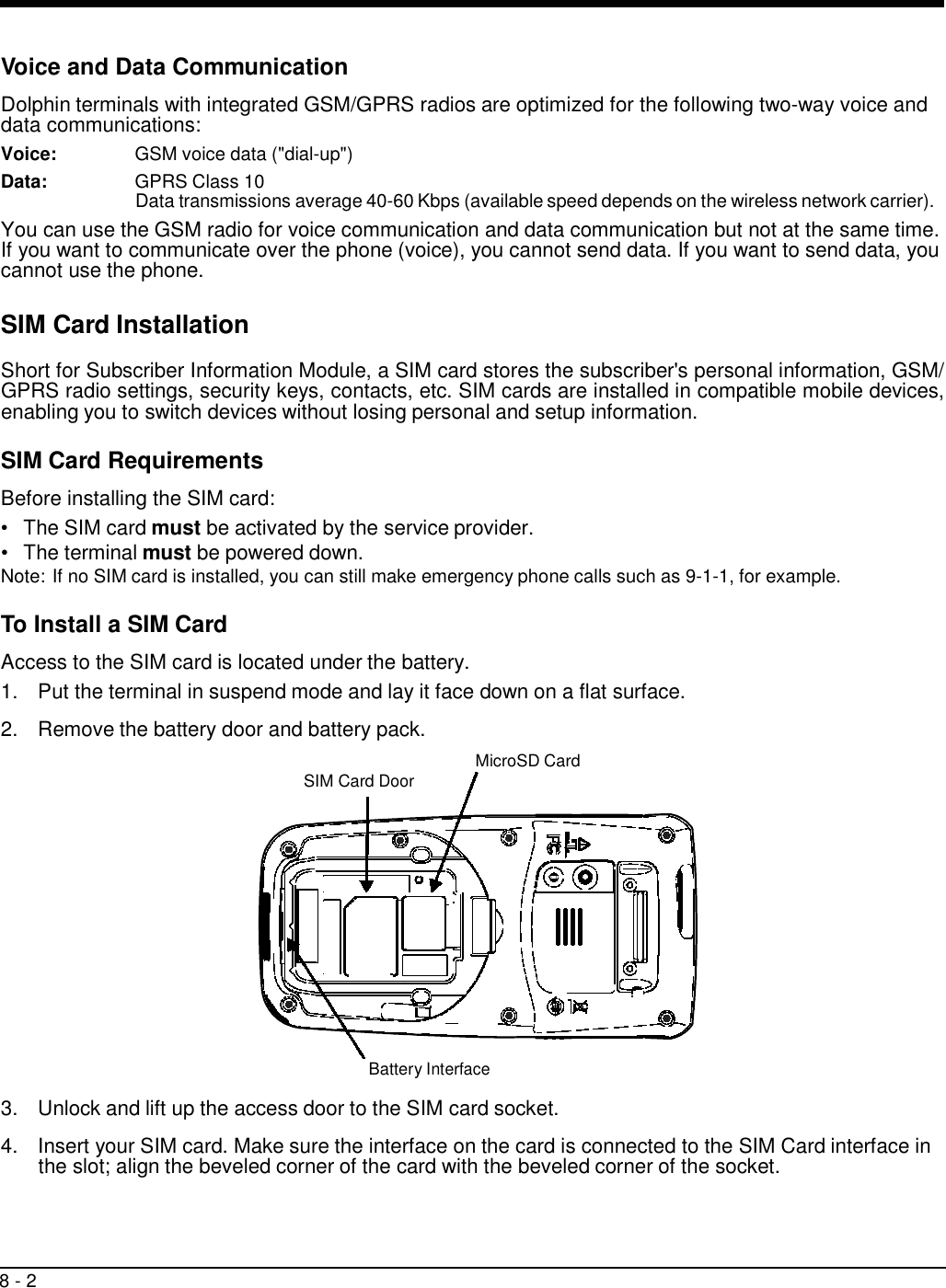 8 - 2     Voice and Data Communication  Dolphin terminals with integrated GSM/GPRS radios are optimized for the following two-way voice and data communications: Voice:  GSM voice data (&quot;dial-up&quot;) Data:  GPRS Class 10 Data transmissions average 40-60 Kbps (available speed depends on the wireless network carrier). You can use the GSM radio for voice communication and data communication but not at the same time. If you want to communicate over the phone (voice), you cannot send data. If you want to send data, you cannot use the phone.  SIM Card Installation  Short for Subscriber Information Module, a SIM card stores the subscriber&apos;s personal information, GSM/ GPRS radio settings, security keys, contacts, etc. SIM cards are installed in compatible mobile devices, enabling you to switch devices without losing personal and setup information.  SIM Card Requirements  Before installing the SIM card: •   The SIM card must be activated by the service provider. •   The terminal must be powered down. Note: If no SIM card is installed, you can still make emergency phone calls such as 9-1-1, for example.  To Install a SIM Card  Access to the SIM card is located under the battery. 1.  Put the terminal in suspend mode and lay it face down on a flat surface.  2.  Remove the battery door and battery pack.   SIM Card Door  MicroSD Card               Battery Interface  3.  Unlock and lift up the access door to the SIM card socket.  4.  Insert your SIM card. Make sure the interface on the card is connected to the SIM Card interface in the slot; align the beveled corner of the card with the beveled corner of the socket. 