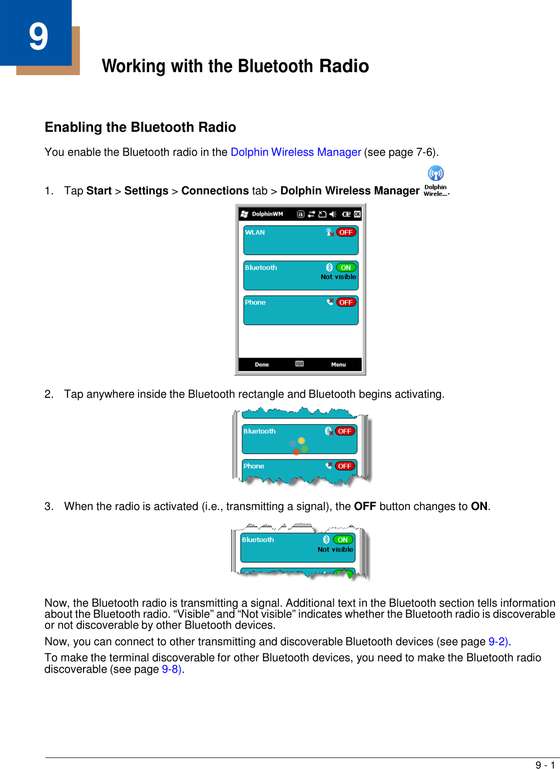 9 - 1   9 Working with the Bluetooth Radio     Enabling the Bluetooth Radio  You enable the Bluetooth radio in the Dolphin Wireless Manager (see page 7-6).  1.  Tap Start &gt; Settings &gt; Connections tab &gt; Dolphin Wireless Manager  .    2.  Tap anywhere inside the Bluetooth rectangle and Bluetooth begins activating.    3.  When the radio is activated (i.e., transmitting a signal), the OFF button changes to ON.    Now, the Bluetooth radio is transmitting a signal. Additional text in the Bluetooth section tells information about the Bluetooth radio. “Visible” and “Not visible” indicates whether the Bluetooth radio is discoverable or not discoverable by other Bluetooth devices. Now, you can connect to other transmitting and discoverable Bluetooth devices (see page 9-2). To make the terminal discoverable for other Bluetooth devices, you need to make the Bluetooth radio discoverable (see page 9-8). 