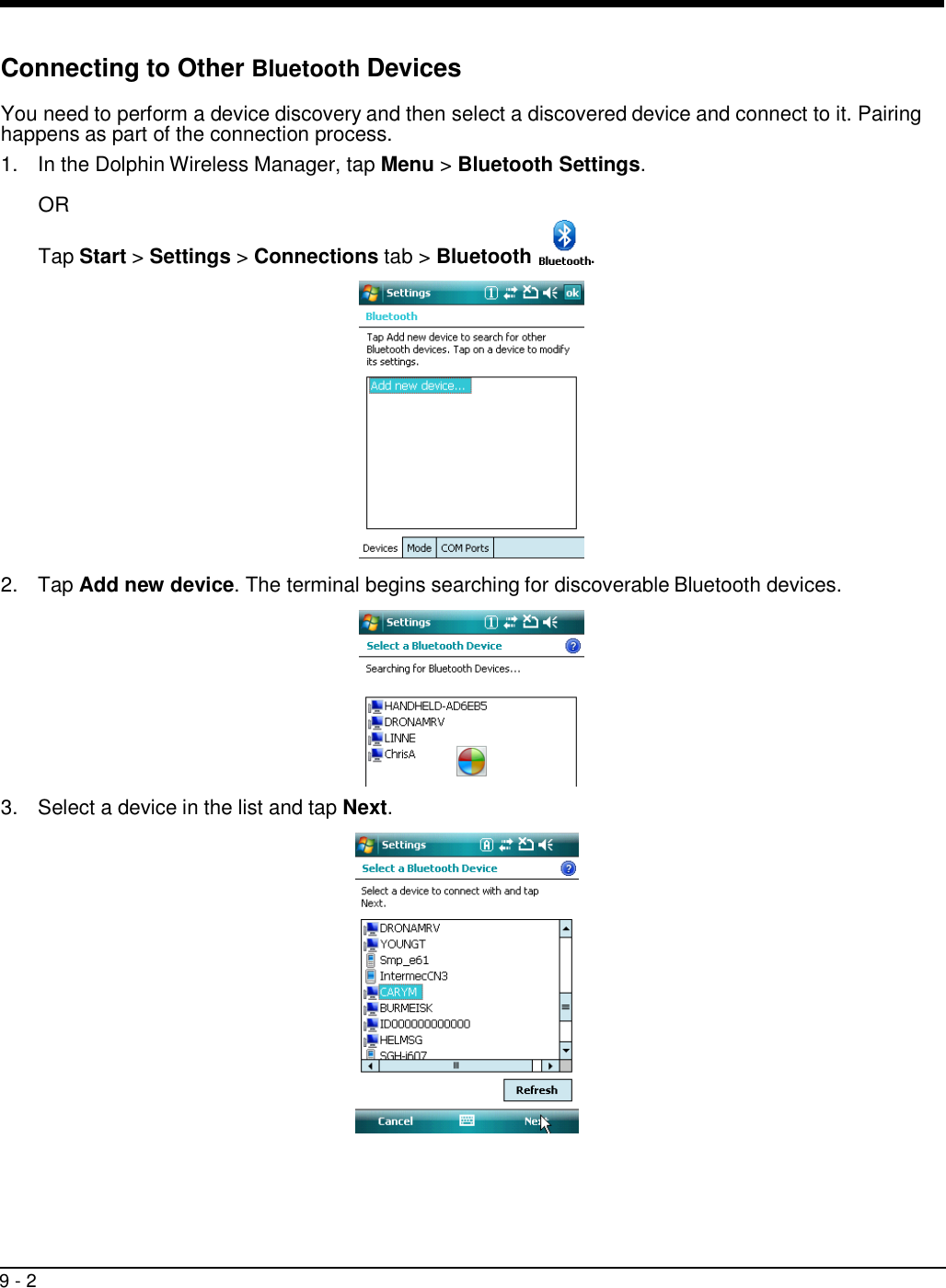 9 - 2     Connecting to Other Bluetooth Devices  You need to perform a device discovery and then select a discovered device and connect to it. Pairing happens as part of the connection process. 1.  In the Dolphin Wireless Manager, tap Menu &gt; Bluetooth Settings.  OR Tap Start &gt; Settings &gt; Connections tab &gt; Bluetooth  .    2.  Tap Add new device. The terminal begins searching for discoverable Bluetooth devices.    3.  Select a device in the list and tap Next.   