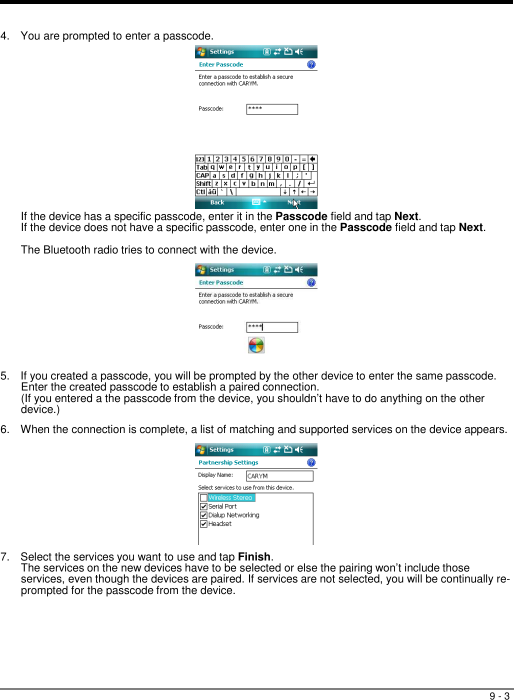 9 - 3     4.  You are prompted to enter a passcode.  If the device has a specific passcode, enter it in the Passcode field and tap Next. If the device does not have a specific passcode, enter one in the Passcode field and tap Next.  The Bluetooth radio tries to connect with the device.    5.  If you created a passcode, you will be prompted by the other device to enter the same passcode. Enter the created passcode to establish a paired connection. (If you entered a the passcode from the device, you shouldn’t have to do anything on the other device.)  6.  When the connection is complete, a list of matching and supported services on the device appears.    7.  Select the services you want to use and tap Finish. The services on the new devices have to be selected or else the pairing won’t include those services, even though the devices are paired. If services are not selected, you will be continually re- prompted for the passcode from the device. 