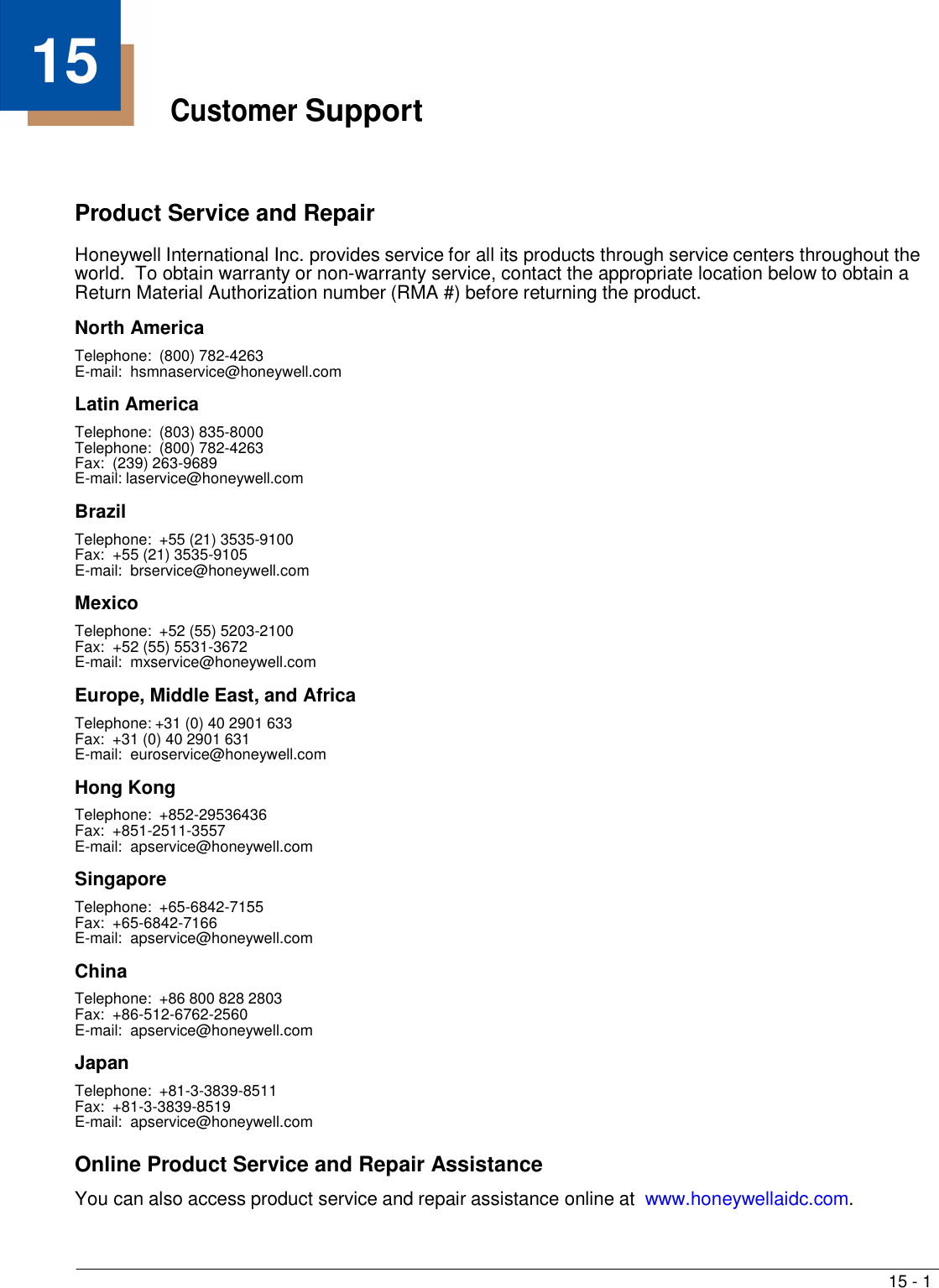 15 - 1   15 Customer Support     Product Service and Repair  Honeywell International Inc. provides service for all its products through service centers throughout the world.  To obtain warranty or non-warranty service, contact the appropriate location below to obtain a Return Material Authorization number (RMA #) before returning the product.  North America Telephone:  (800) 782-4263 E-mail:  hsmnaservice@honeywell.com  Latin America Telephone:  (803) 835-8000 Telephone:  (800) 782-4263 Fax:  (239) 263-9689 E-mail: laservice@honeywell.com  Brazil Telephone:  +55 (21) 3535-9100 Fax:  +55 (21) 3535-9105 E-mail:  brservice@honeywell.com  Mexico Telephone:  +52 (55) 5203-2100 Fax:  +52 (55) 5531-3672 E-mail:  mxservice@honeywell.com  Europe, Middle East, and Africa Telephone: +31 (0) 40 2901 633 Fax:  +31 (0) 40 2901 631 E-mail:  euroservice@honeywell.com  Hong Kong Telephone:  +852-29536436 Fax:  +851-2511-3557 E-mail:  apservice@honeywell.com  Singapore Telephone:  +65-6842-7155 Fax:  +65-6842-7166 E-mail:  apservice@honeywell.com  China Telephone:  +86 800 828 2803 Fax:  +86-512-6762-2560 E-mail:  apservice@honeywell.com  Japan Telephone:  +81-3-3839-8511 Fax:  +81-3-3839-8519 E-mail:  apservice@honeywell.com  Online Product Service and Repair Assistance  You can also access product service and repair assistance online at  www.honeywellaidc.com. 