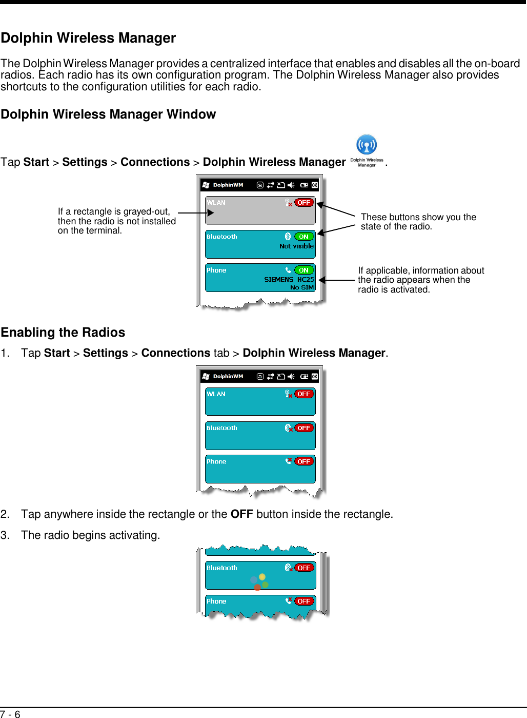 7 - 6       Dolphin Wireless Manager  The Dolphin Wireless Manager provides a centralized interface that enables and disables all the on-board radios. Each radio has its own configuration program. The Dolphin Wireless Manager also provides shortcuts to the configuration utilities for each radio.  Dolphin Wireless Manager Window    Tap Start &gt; Settings &gt; Connections &gt; Dolphin Wireless Manager  .     If a rectangle is grayed-out, then the radio is not installed on the terminal.  These buttons show you the state of the radio.    If applicable, information about the radio appears when the radio is activated.    Enabling the Radios  1.  Tap Start &gt; Settings &gt; Connections tab &gt; Dolphin Wireless Manager.    2.  Tap anywhere inside the rectangle or the OFF button inside the rectangle.  3.  The radio begins activating.  