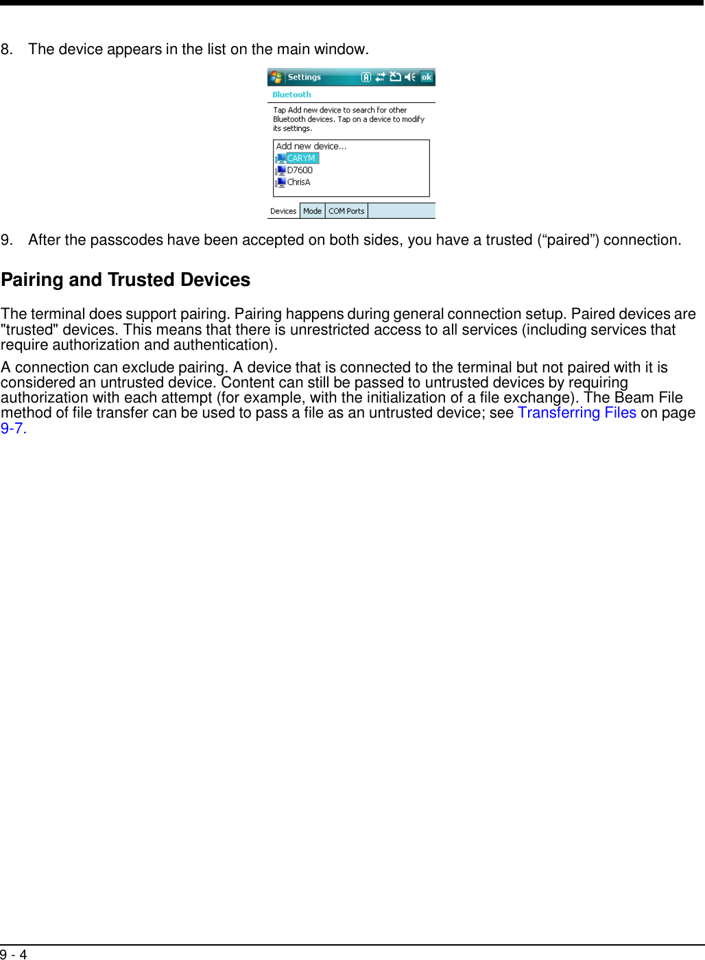 9 - 4     8.  The device appears in the list on the main window.    9.  After the passcodes have been accepted on both sides, you have a trusted (“paired”) connection.  Pairing and Trusted Devices  The terminal does support pairing. Pairing happens during general connection setup. Paired devices are &quot;trusted&quot; devices. This means that there is unrestricted access to all services (including services that require authorization and authentication).  A connection can exclude pairing. A device that is connected to the terminal but not paired with it is considered an untrusted device. Content can still be passed to untrusted devices by requiring authorization with each attempt (for example, with the initialization of a file exchange). The Beam File method of file transfer can be used to pass a file as an untrusted device; see Transferring Files on page 9-7. 