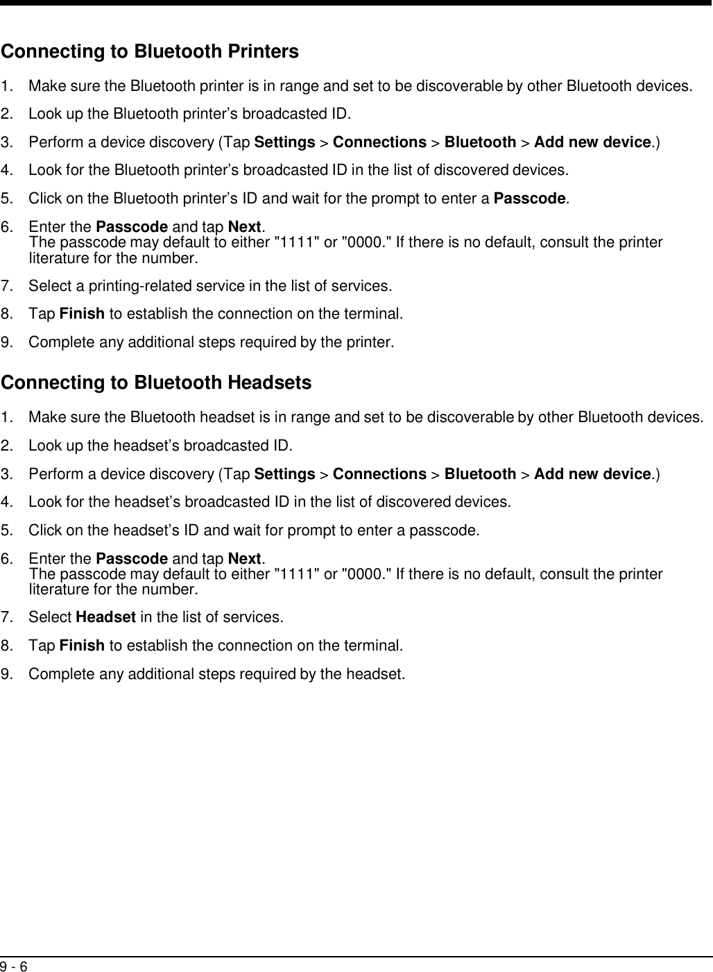 9 - 6     Connecting to Bluetooth Printers  1.  Make sure the Bluetooth printer is in range and set to be discoverable by other Bluetooth devices.  2.  Look up the Bluetooth printer’s broadcasted ID.  3.  Perform a device discovery (Tap Settings &gt; Connections &gt; Bluetooth &gt; Add new device.)  4.  Look for the Bluetooth printer’s broadcasted ID in the list of discovered devices.  5.  Click on the Bluetooth printer’s ID and wait for the prompt to enter a Passcode.  6.  Enter the Passcode and tap Next. The passcode may default to either &quot;1111&quot; or &quot;0000.&quot; If there is no default, consult the printer literature for the number.  7.  Select a printing-related service in the list of services.  8.  Tap Finish to establish the connection on the terminal.  9.  Complete any additional steps required by the printer.  Connecting to Bluetooth Headsets  1.  Make sure the Bluetooth headset is in range and set to be discoverable by other Bluetooth devices.  2.  Look up the headset’s broadcasted ID.  3.  Perform a device discovery (Tap Settings &gt; Connections &gt; Bluetooth &gt; Add new device.)  4.  Look for the headset’s broadcasted ID in the list of discovered devices.  5.  Click on the headset’s ID and wait for prompt to enter a passcode.  6.  Enter the Passcode and tap Next. The passcode may default to either &quot;1111&quot; or &quot;0000.&quot; If there is no default, consult the printer literature for the number.  7.  Select Headset in the list of services.  8.  Tap Finish to establish the connection on the terminal.  9.  Complete any additional steps required by the headset. 