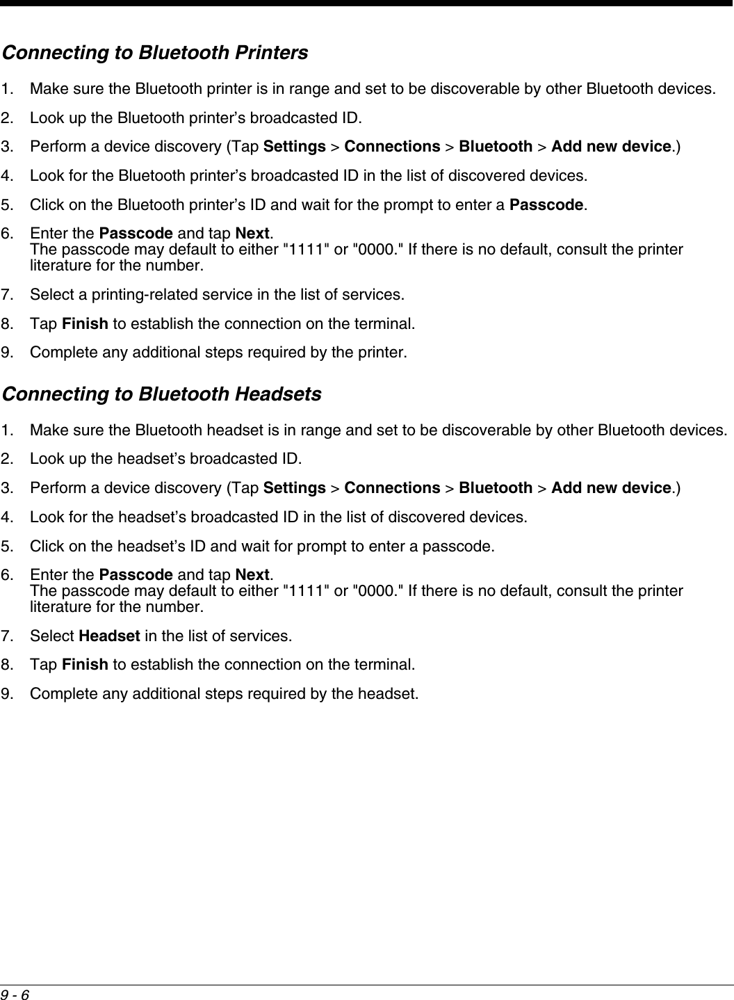 9 - 6Connecting to Bluetooth Printers1. Make sure the Bluetooth printer is in range and set to be discoverable by other Bluetooth devices.2. Look up the Bluetooth printer’s broadcasted ID.3. Perform a device discovery (Tap Settings &gt; Connections &gt; Bluetooth &gt; Add new device.)4. Look for the Bluetooth printer’s broadcasted ID in the list of discovered devices.5. Click on the Bluetooth printer’s ID and wait for the prompt to enter a Passcode.6. Enter the Passcode and tap Next. The passcode may default to either &quot;1111&quot; or &quot;0000.&quot; If there is no default, consult the printer literature for the number.7. Select a printing-related service in the list of services.8. Tap Finish to establish the connection on the terminal.9. Complete any additional steps required by the printer. Connecting to Bluetooth Headsets1. Make sure the Bluetooth headset is in range and set to be discoverable by other Bluetooth devices.2. Look up the headset’s broadcasted ID.3. Perform a device discovery (Tap Settings &gt; Connections &gt; Bluetooth &gt; Add new device.)4. Look for the headset’s broadcasted ID in the list of discovered devices.5. Click on the headset’s ID and wait for prompt to enter a passcode.6. Enter the Passcode and tap Next. The passcode may default to either &quot;1111&quot; or &quot;0000.&quot; If there is no default, consult the printer literature for the number.7. Select Headset in the list of services.8. Tap Finish to establish the connection on the terminal.9. Complete any additional steps required by the headset. 