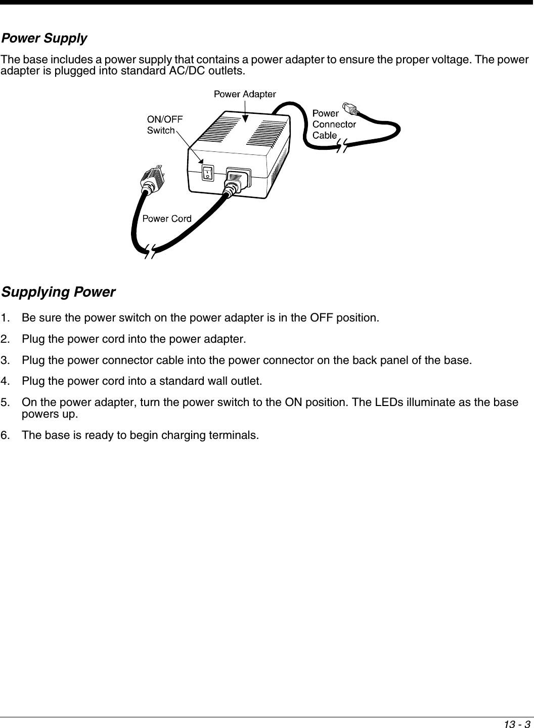 13 - 3Power SupplyThe base includes a power supply that contains a power adapter to ensure the proper voltage. The power adapter is plugged into standard AC/DC outlets.Supplying Power1. Be sure the power switch on the power adapter is in the OFF position. 2. Plug the power cord into the power adapter.3. Plug the power connector cable into the power connector on the back panel of the base.4. Plug the power cord into a standard wall outlet.5. On the power adapter, turn the power switch to the ON position. The LEDs illuminate as the base powers up.6. The base is ready to begin charging terminals.