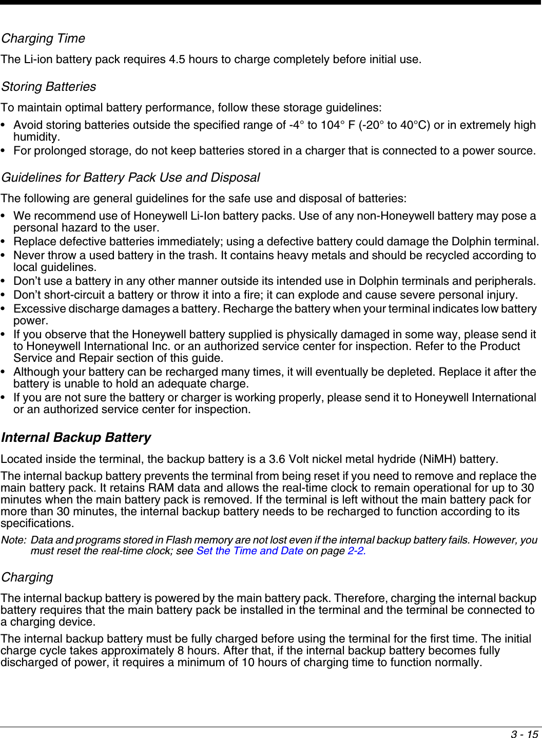 3 - 15Charging TimeThe Li-ion battery pack requires 4.5 hours to charge completely before initial use.Storing BatteriesTo maintain optimal battery performance, follow these storage guidelines:•         Avoid  storing  batteries  outside  the  specified  range of -4° to 104° F (-20° to 40°C) or in extremely high humidity.•         For  prolonged  storage,  do  not  keep  batteries  stored in a charger that is connected to a power source. Guidelines for Battery Pack Use and DisposalThe following are general guidelines for the safe use and disposal of batteries:•         We  recommend  use  of  Honeywell  Li-Ion  battery packs. Use of any non-Honeywell battery may pose a personal hazard to the user.•         Replace  defective  batteries  immediately;  using a defective battery could damage the Dolphin terminal.•        Never throw a used battery in the trash. It contains heavy metals and should be recycled according to local guidelines. •         Don’t  use  a  battery  in  any  other  manner  outside its intended use in Dolphin terminals and peripherals. •         Don’t  short-circuit  a  battery  or  throw  it  into a fire; it can explode and cause severe personal injury.•        Excessive discharge damages a battery. Recharge the battery when your terminal indicates low battery power.•         If  you  observe  that  the  Honeywell  battery  supplied is physically damaged in some way, please send it to Honeywell International Inc. or an authorized service center for inspection. Refer to the Product Service and Repair section of this guide.•         Although  your  battery  can  be  recharged  many  times, it will eventually be depleted. Replace it after the battery is unable to hold an adequate charge.•        If you are not sure the battery or charger is working properly, please send it to Honeywell International or an authorized service center for inspection.Internal Backup BatteryLocated inside the terminal, the backup battery is a 3.6 Volt nickel metal hydride (NiMH) battery. The internal backup battery prevents the terminal from being reset if you need to remove and replace the main battery pack. It retains RAM data and allows the real-time clock to remain operational for up to 30 minutes when the main battery pack is removed. If the terminal is left without the main battery pack for more than 30 minutes, the internal backup battery needs to be recharged to function according to its specifications. Note: Data and programs stored in Flash memory are not lost even if the internal backup battery fails. However, you must reset the real-time clock; see Set the Time and Date on page 2-2.ChargingThe internal backup battery is powered by the main battery pack. Therefore, charging the internal backup battery requires that the main battery pack be installed in the terminal and the terminal be connected to a charging device.The internal backup battery must be fully charged before using the terminal for the first time. The initial charge cycle takes approximately 8 hours. After that, if the internal backup battery becomes fully discharged of power, it requires a minimum of 10 hours of charging time to function normally.