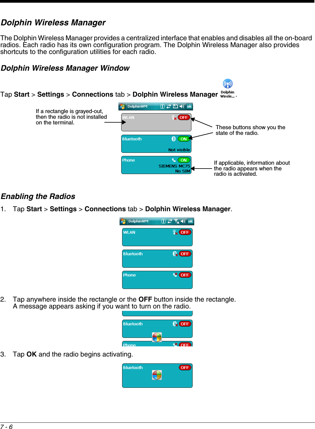 7 - 6Dolphin Wireless ManagerThe Dolphin Wireless Manager provides a centralized interface that enables and disables all the on-board radios. Each radio has its own configuration program. The Dolphin Wireless Manager also provides shortcuts to the configuration utilities for each radio. Dolphin Wireless Manager WindowTap Start &gt; Settings &gt; Connections tab &gt; Dolphin Wireless Manager  .Enabling the Radios1. Tap Start &gt; Settings &gt; Connections tab &gt; Dolphin Wireless Manager. 2. Tap anywhere inside the rectangle or the OFF button inside the rectangle.  A message appears asking if you want to turn on the radio.3. Tap OK and the radio begins activating.If a rectangle is grayed-out, then the radio is not installed on the terminal.If applicable, information about the radio appears when the radio is activated.These buttons show you the state of the radio.