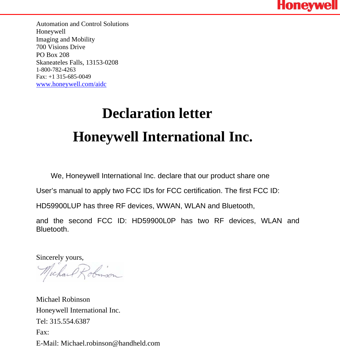    Automation and Control Solutions Honeywell Imaging and Mobility 700 Visions Drive  PO Box 208 Skaneateles Falls, 13153-0208 1-800-782-4263 Fax: +1 315-685-0049 www.honeywell.com/aidc Declaration letter Honeywell International Inc.  We, Honeywell International Inc. declare that our product share one  User’s manual to apply two FCC IDs for FCC certification. The first FCC ID:  HD59900LUP has three RF devices, WWAN, WLAN and Bluetooth,  and the second FCC ID: HD59900L0P has two RF devices, WLAN and Bluetooth.   Sincerely yours,                              Michael Robinson Honeywell International Inc. Tel: 315.554.6387 Fax:  E-Mail: Michael.robinson@handheld.com  