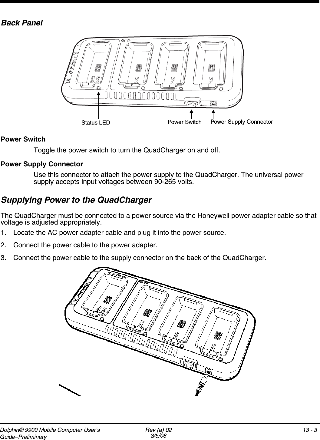 Dolphin® 9900 Mobile Computer User’s Guide–Preliminary Rev (a) 023/5/0813 - 113Dolphin QuadChargerOverviewThe Dolphin QuadCharger is a four-slot charging station that provides intelligent battery management for the Li-ion battery packs used in Dolphin terminals. Batteries charge in less than four hours. The fourth slot features a battery analyzer that completely resets a battery, then displays its remaining capacity.CompatibilityThe QuadCharger is compatible with the Li-ion batteries that power the Dolphin terminals.Charging ProcessEach charging slot works independently of the other three. As battery packs charge, the charging circuitry follows the two-step charging process (CC-CV) that is recommended for Li-Ion batteries. The process monitors changes in temperature, current, and voltage and resets the battery pack.CapacityThe Dolphin QuadCharger holds four Li-ion batteries.Use only Dolphin 9900 peripherals, power cables, and power adapters. Use of peripherals, cables, or power adapters not sold/manufactured by Hand Held Products will void the warranty and may damage the terminal.Use only the Li-ion battery packs provided by Hand Held Products. Use of any battery not sold/manufactured by Hand Held Products may damage the terminal and/or the battery, may pose a personal hazard to the user, and will void the warranty. !!
