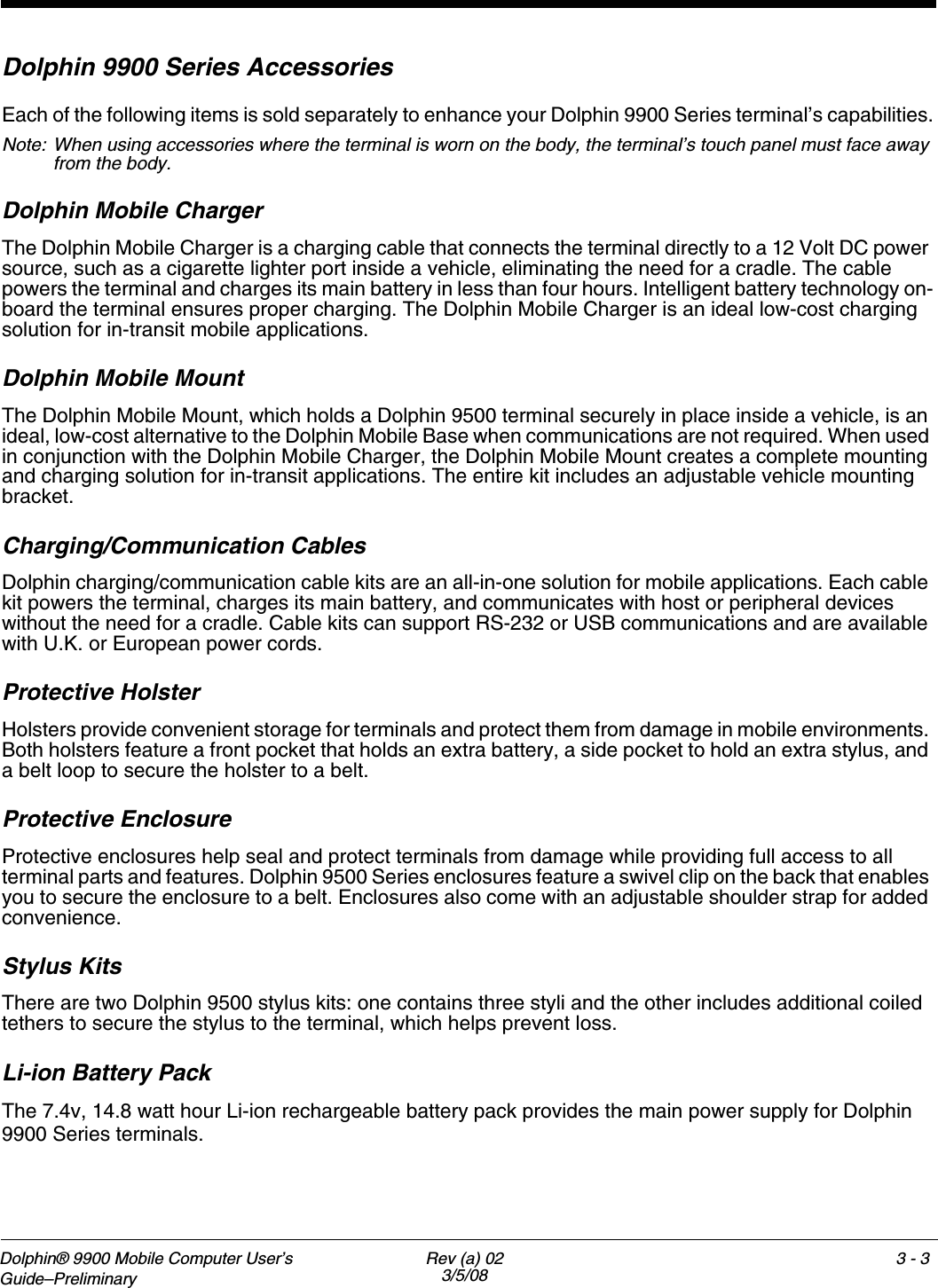 Dolphin® 9900 Mobile Computer User’s Guide–Preliminary Rev (a) 023/5/083 - 3Dolphin 9900 Series AccessoriesEach of the following items is sold separately to enhance your Dolphin 9900 Series terminal’s capabilities.Note: When using accessories where the terminal is worn on the body, the terminal’s touch panel must face away from the body.Dolphin Mobile Charger The Dolphin Mobile Charger is a charging cable that connects the terminal directly to a 12 Volt DC power source, such as a cigarette lighter port inside a vehicle, eliminating the need for a cradle. The cable powers the terminal and charges its main battery in less than four hours. Intelligent battery technology on-board the terminal ensures proper charging. The Dolphin Mobile Charger is an ideal low-cost charging solution for in-transit mobile applications.Dolphin Mobile MountThe Dolphin Mobile Mount, which holds a Dolphin 9500 terminal securely in place inside a vehicle, is an ideal, low-cost alternative to the Dolphin Mobile Base when communications are not required. When used in conjunction with the Dolphin Mobile Charger, the Dolphin Mobile Mount creates a complete mounting and charging solution for in-transit applications. The entire kit includes an adjustable vehicle mounting bracket.Charging/Communication CablesDolphin charging/communication cable kits are an all-in-one solution for mobile applications. Each cable kit powers the terminal, charges its main battery, and communicates with host or peripheral devices without the need for a cradle. Cable kits can support RS-232 or USB communications and are available with U.K. or European power cords.Protective HolsterHolsters provide convenient storage for terminals and protect them from damage in mobile environments. Both holsters feature a front pocket that holds an extra battery, a side pocket to hold an extra stylus, and a belt loop to secure the holster to a belt.Protective EnclosureProtective enclosures help seal and protect terminals from damage while providing full access to all terminal parts and features. Dolphin 9500 Series enclosures feature a swivel clip on the back that enables you to secure the enclosure to a belt. Enclosures also come with an adjustable shoulder strap for added convenience.Stylus KitsThere are two Dolphin 9500 stylus kits: one contains three styli and the other includes additional coiled tethers to secure the stylus to the terminal, which helps prevent loss. Li-ion Battery Pack The 7.4v, 14.8 watt hour Li-ion rechargeable battery pack provides the main power supply for Dolphin 9900 Series terminals. 