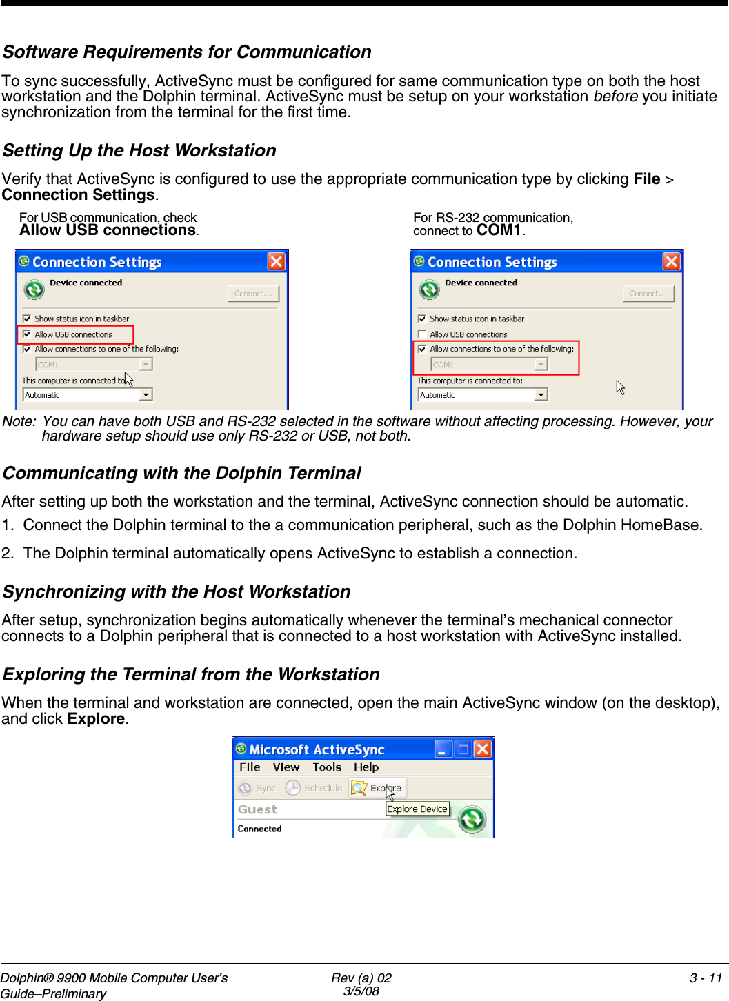 Dolphin® 9900 Mobile Computer User’s Guide–Preliminary Rev (a) 023/5/083 - 11Software Requirements for CommunicationTo sync successfully, ActiveSync must be configured for same communication type on both the host workstation and the Dolphin terminal. ActiveSync must be setup on your workstation before you initiate synchronization from the terminal for the first time.Setting Up the Host WorkstationVerify that ActiveSync is configured to use the appropriate communication type by clicking File &gt; Connection Settings.Note: You can have both USB and RS-232 selected in the software without affecting processing. However, your hardware setup should use only RS-232 or USB, not both.Communicating with the Dolphin TerminalAfter setting up both the workstation and the terminal, ActiveSync connection should be automatic.1. Connect the Dolphin terminal to the a communication peripheral, such as the Dolphin HomeBase. 2. The Dolphin terminal automatically opens ActiveSync to establish a connection.Synchronizing with the Host WorkstationAfter setup, synchronization begins automatically whenever the terminal’s mechanical connector connects to a Dolphin peripheral that is connected to a host workstation with ActiveSync installed. Exploring the Terminal from the WorkstationWhen the terminal and workstation are connected, open the main ActiveSync window (on the desktop), and click Explore.For USB communication, check Allow USB connections.For RS-232 communication, connect to COM1.