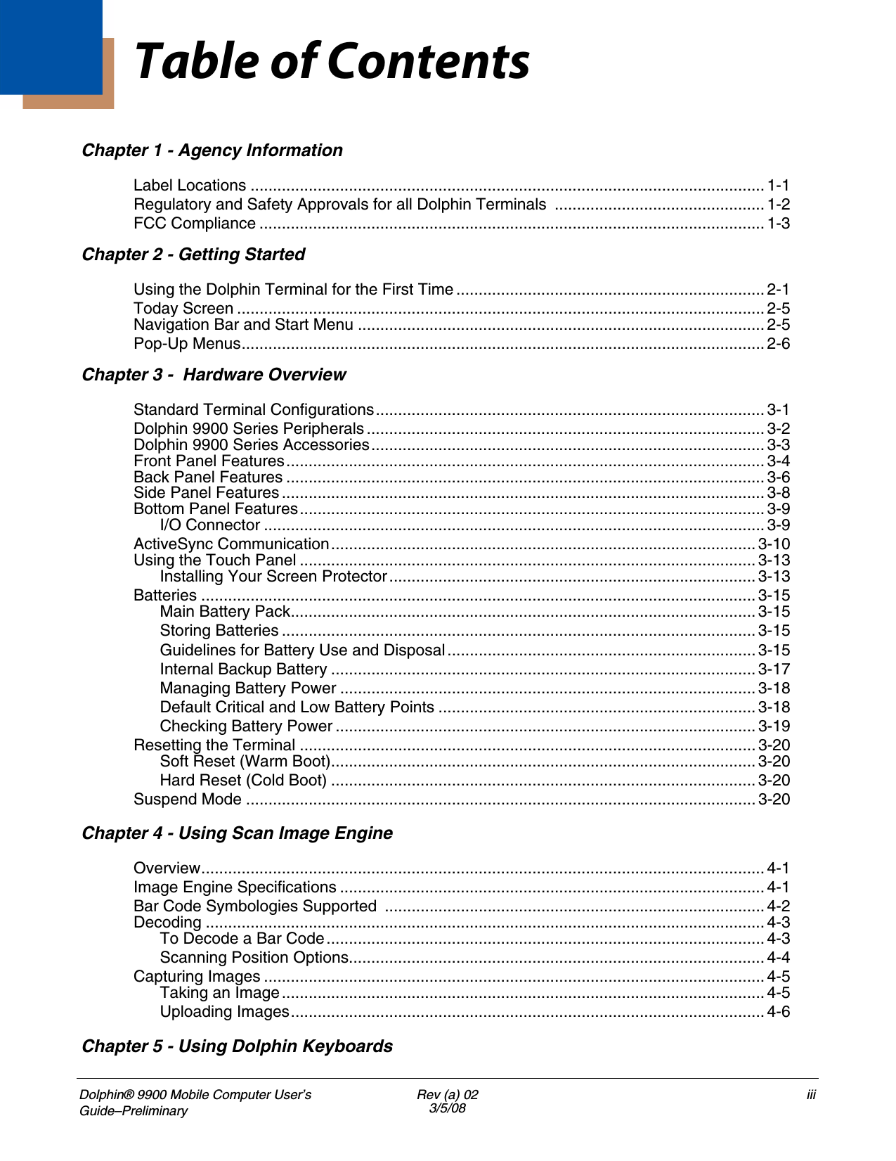 Dolphin® 9900 Mobile Computer User’s Guide–PreliminaryRev (a) 023/5/08iiiChapter 1 - Agency InformationLabel Locations ................................................................................................................... 1-1Regulatory and Safety Approvals for all Dolphin Terminals ............................................... 1-2FCC Compliance ................................................................................................................. 1-3Chapter 2 - Getting StartedUsing the Dolphin Terminal for the First Time ..................................................................... 2-1Today Screen ...................................................................................................................... 2-5Navigation Bar and Start Menu ........................................................................................... 2-5Pop-Up Menus..................................................................................................................... 2-6Chapter 3 -  Hardware OverviewStandard Terminal Configurations....................................................................................... 3-1Dolphin 9900 Series Peripherals ......................................................................................... 3-2Dolphin 9900 Series Accessories........................................................................................ 3-3Front Panel Features........................................................................................................... 3-4Back Panel Features ........................................................................................................... 3-6Side Panel Features ............................................................................................................ 3-8Bottom Panel Features........................................................................................................ 3-9I/O Connector ................................................................................................................ 3-9ActiveSync Communication............................................................................................... 3-10Using the Touch Panel ...................................................................................................... 3-13Installing Your Screen Protector.................................................................................. 3-13Batteries ............................................................................................................................ 3-15Main Battery Pack........................................................................................................ 3-15Storing Batteries .......................................................................................................... 3-15Guidelines for Battery Use and Disposal..................................................................... 3-15Internal Backup Battery ............................................................................................... 3-17Managing Battery Power ............................................................................................. 3-18Default Critical and Low Battery Points ....................................................................... 3-18Checking Battery Power .............................................................................................. 3-19Resetting the Terminal ...................................................................................................... 3-20Soft Reset (Warm Boot)............................................................................................... 3-20Hard Reset (Cold Boot) ............................................................................................... 3-20Suspend Mode .................................................................................................................. 3-20Chapter 4 - Using Scan Image EngineOverview.............................................................................................................................. 4-1Image Engine Specifications ............................................................................................... 4-1Bar Code Symbologies Supported  ..................................................................................... 4-2Decoding ............................................................................................................................. 4-3To Decode a Bar Code.................................................................................................. 4-3Scanning Position Options............................................................................................. 4-4Capturing Images ................................................................................................................4-5Taking an Image............................................................................................................ 4-5Uploading Images.......................................................................................................... 4-6Chapter 5 - Using Dolphin KeyboardsTable of Contents