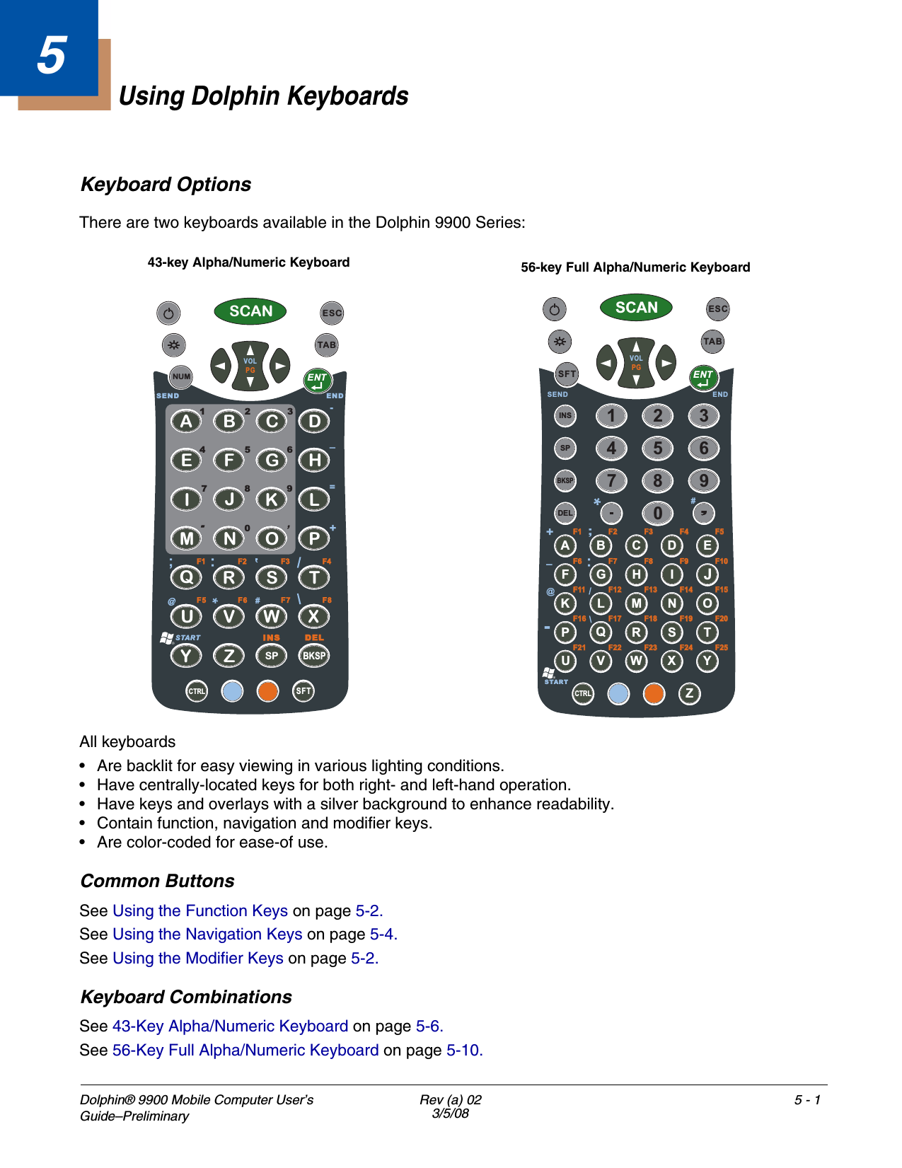 Dolphin® 9900 Mobile Computer User’s Guide–Preliminary Rev (a) 023/5/085 - 15Using Dolphin KeyboardsKeyboard OptionsThere are two keyboards available in the Dolphin 9900 Series:All keyboards• Are backlit for easy viewing in various lighting conditions. • Have centrally-located keys for both right- and left-hand operation. • Have keys and overlays with a silver background to enhance readability.• Contain function, navigation and modifier keys. • Are color-coded for ease-of use.Common ButtonsSee Using the Function Keys on page 5-2.See Using the Navigation Keys on page 5-4.See Using the Modifier Keys on page 5-2.Keyboard CombinationsSee 43-Key Alpha/Numeric Keyboard on page 5-6.See 56-Key Full Alpha/Numeric Keyboard on page 5-10.CTRLSCANSFTESCTABENTABCDEFGIJKLMNOPQR S TUVWXYZSP BKSPHVOLPGNUMF7F6F5DELENDSENDSTART7801425369F8F3F2F1 F4START,=-_#‘+INSSCANSFTESCTABENTCTRLSPBKSPDELINS1234567890ABCDEFGH I JKLMNOPQR S TUVWX YZVOLPGENDSEND_@F6F6F7F7F8F8F9F9F10F10F11F11F12F12F13F13F14F14F15F15F16F16F17F17F18F18F19F19F20F20F21F21F22F22F23F23F24F24F25F25_;F1F1F2F2F3F3F4F4F5F5+START#43-key Alpha/Numeric Keyboard 56-key Full Alpha/Numeric Keyboard