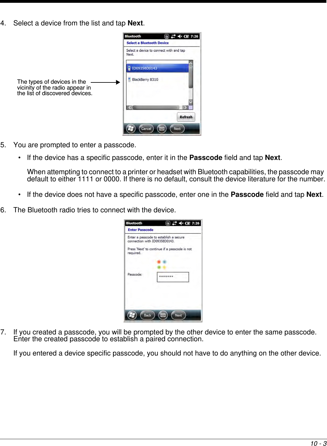 10 - 34. Select a device from the list and tap Next. 5. You are prompted to enter a passcode.• If the device has a specific passcode, enter it in the Passcode field and tap Next.When attempting to connect to a printer or headset with Bluetooth capabilities, the passcode may default to either 1111 or 0000. If there is no default, consult the device literature for the number.• If the device does not have a specific passcode, enter one in the Passcode field and tap Next.6. The Bluetooth radio tries to connect with the device.7. If you created a passcode, you will be prompted by the other device to enter the same passcode. Enter the created passcode to establish a paired connection. If you entered a device specific passcode, you should not have to do anything on the other device. The types of devices in the vicinity of the radio appear in the list of discovered devices.