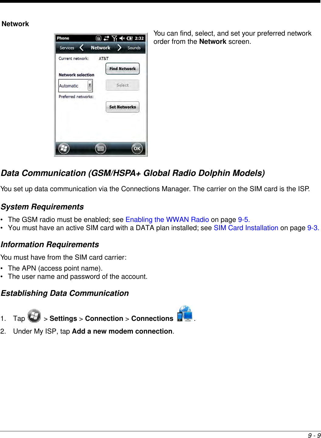 9 - 9Data Communication (GSM/HSPA+ Global Radio Dolphin Models)You set up data communication via the Connections Manager. The carrier on the SIM card is the ISP.System Requirements• The GSM radio must be enabled; see Enabling the WWAN Radio on page 9-5.• You must have an active SIM card with a DATA plan installed; see SIM Card Installation on page 9-3.Information RequirementsYou must have from the SIM card carrier:• The APN (access point name).• The user name and password of the account.Establishing Data Communication1. Tap  &gt; Settings &gt; Connection &gt; Connections .2. Under My ISP, tap Add a new modem connection.NetworkYou can find, select, and set your preferred network order from the Network screen.