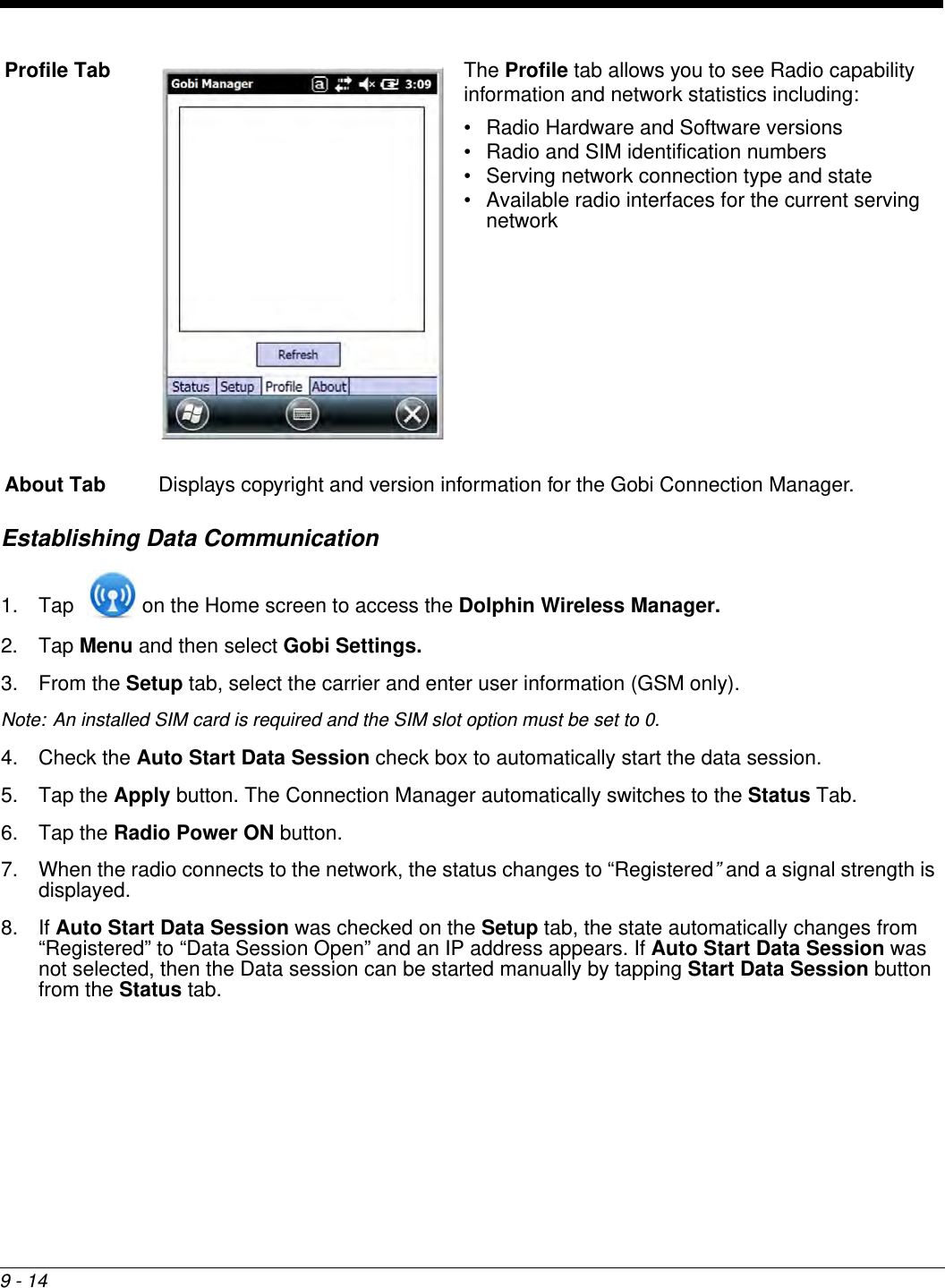 9 - 14Establishing Data Communication1. Tap   on the Home screen to access the Dolphin Wireless Manager.2. Tap Menu and then select Gobi Settings. 3. From the Setup tab, select the carrier and enter user information (GSM only). Note: An installed SIM card is required and the SIM slot option must be set to 0.4. Check the Auto Start Data Session check box to automatically start the data session.5. Tap the Apply button. The Connection Manager automatically switches to the Status Tab.6. Tap the Radio Power ON button.7. When the radio connects to the network, the status changes to “Registered” and a signal strength is displayed.8. If Auto Start Data Session was checked on the Setup tab, the state automatically changes from “Registered” to “Data Session Open” and an IP address appears. If Auto Start Data Session was not selected, then the Data session can be started manually by tapping Start Data Session button from the Status tab.Profile Tab The Profile tab allows you to see Radio capability information and network statistics including: • Radio Hardware and Software versions• Radio and SIM identification numbers• Serving network connection type and state• Available radio interfaces for the current serving networkAbout Tab Displays copyright and version information for the Gobi Connection Manager.