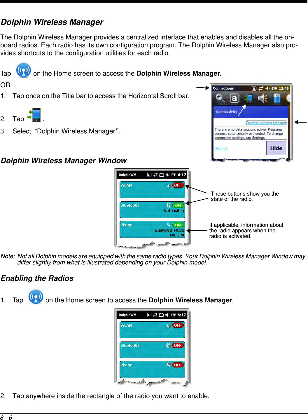 8 - 6Dolphin Wireless ManagerThe Dolphin Wireless Manager provides a centralized interface that enables and disables all the on-board radios. Each radio has its own configuration program. The Dolphin Wireless Manager also pro-vides shortcuts to the configuration utilities for each radio. Tap   on the Home screen to access the Dolphin Wireless Manager.OR 1. Tap once on the Title bar to access the Horizontal Scroll bar. 2. Tap . 3. Select, “Dolphin Wireless Manager”.Dolphin Wireless Manager WindowNote: Not all Dolphin models are equipped with the same radio types. Your Dolphin Wireless Manager Window may differ slightly from what is illustrated depending on your Dolphin model.Enabling the Radios1. Tap   on the Home screen to access the Dolphin Wireless Manager. 2. Tap anywhere inside the rectangle of the radio you want to enable.If applicable, information about the radio appears when the radio is activated.These buttons show you the state of the radio.