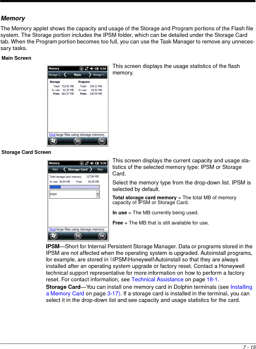7 - 15MemoryThe Memory applet shows the capacity and usage of the Storage and Program portions of the Flash file system. The Storage portion includes the IPSM folder, which can be detailed under the Storage Card tab. When the Program portion becomes too full, you can use the Task Manager to remove any unneces-sary tasks. Main ScreenThis screen displays the usage statistics of the flash memory. Storage Card ScreenThis screen displays the current capacity and usage sta-tistics of the selected memory type: IPSM or Storage Card. Select the memory type from the drop-down list. IPSM is selected by default. Total storage card memory = The total MB of memory capacity of IPSM or Storage Card.In use = The MB currently being used.Free = The MB that is still available for use. IPSM—Short for Internal Persistent Storage Manager. Data or programs stored in the IPSM are not affected when the operating system is upgraded. Autoinstall programs, for example, are stored in \\IPSM\Honeywell\Autoinstall so that they are always installed after an operating system upgrade or factory reset. Contact a Honeywell technical support representative for more information on how to perform a factory reset. For contact information, see Technical Assistance on page 18-1.Storage Card—You can install one memory card in Dolphin terminals (see Installing a Memory Card on page 3-17). If a storage card is installed in the terminal, you can select it in the drop-down list and see capacity and usage statistics for the card. 