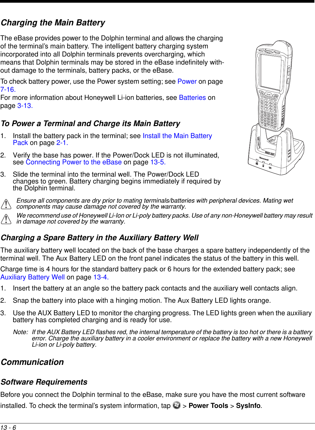 13 - 6Charging the Main BatteryThe eBase provides power to the Dolphin terminal and allows the charging of the terminal’s main battery. The intelligent battery charging system incorporated into all Dolphin terminals prevents overcharging, which means that Dolphin terminals may be stored in the eBase indefinitely with-out damage to the terminals, battery packs, or the eBase.To check battery power, use the Power system setting; see Power on page 7-16.For more information about Honeywell Li-ion batteries, see Batteries on page 3-13.To Power a Terminal and Charge its Main Battery1. Install the battery pack in the terminal; see Install the Main Battery Pack on page 2-1.2. Verify the base has power. If the Power/Dock LED is not illuminated, see Connecting Power to the eBase on page 13-5.3. Slide the terminal into the terminal well. The Power/Dock LED changes to green. Battery charging begins immediately if required by the Dolphin terminal.Ensure all components are dry prior to mating terminals/batteries with peripheral devices. Mating wet components may cause damage not covered by the warranty.We recommend use of Honeywell Li-Ion or Li-poly battery packs. Use of any non-Honeywell battery may result in damage not covered by the warranty. Charging a Spare Battery in the Auxiliary Battery Well The auxiliary battery well located on the back of the base charges a spare battery independently of the terminal well. The Aux Battery LED on the front panel indicates the status of the battery in this well. Charge time is 4 hours for the standard battery pack or 6 hours for the extended battery pack; see Auxiliary Battery Well on page 13-4.1. Insert the battery at an angle so the battery pack contacts and the auxiliary well contacts align. 2. Snap the battery into place with a hinging motion. The Aux Battery LED lights orange.3. Use the AUX Battery LED to monitor the charging progress. The LED lights green when the auxiliary battery has completed charging and is ready for use.Note: If the AUX Battery LED flashes red, the internal temperature of the battery is too hot or there is a battery error. Charge the auxiliary battery in a cooler environment or replace the battery with a new Honeywell Li-ion or Li-poly battery.CommunicationSoftware RequirementsBefore you connect the Dolphin terminal to the eBase, make sure you have the most current software installed. To check the terminal’s system information, tap   &gt; Power Tools &gt; SysInfo. !!