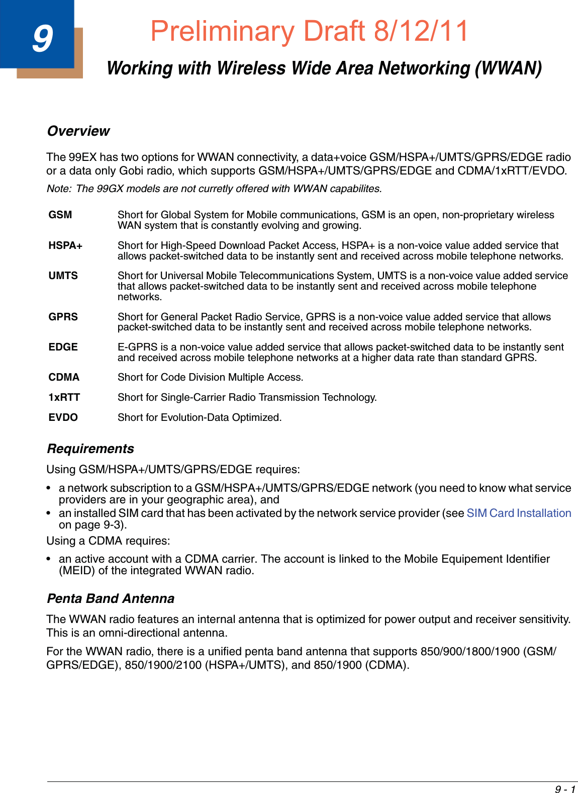 9 - 19Working with Wireless Wide Area Networking (WWAN)Overview The 99EX has two options for WWAN connectivity, a data+voice GSM/HSPA+/UMTS/GPRS/EDGE radio or a data only Gobi radio, which supports GSM/HSPA+/UMTS/GPRS/EDGE and CDMA/1xRTT/EVDO.Note: The 99GX models are not curretly offered with WWAN capabilites.RequirementsUsing GSM/HSPA+/UMTS/GPRS/EDGE requires:• a network subscription to a GSM/HSPA+/UMTS/GPRS/EDGE network (you need to know what service providers are in your geographic area), and• an installed SIM card that has been activated by the network service provider (see SIM Card Installation on page 9-3).Using a CDMA requires:• an active account with a CDMA carrier. The account is linked to the Mobile Equipement Identifier (MEID) of the integrated WWAN radio.Penta Band AntennaThe WWAN radio features an internal antenna that is optimized for power output and receiver sensitivity. This is an omni-directional antenna. For the WWAN radio, there is a unified penta band antenna that supports 850/900/1800/1900 (GSM/GPRS/EDGE), 850/1900/2100 (HSPA+/UMTS), and 850/1900 (CDMA). GSM  Short for Global System for Mobile communications, GSM is an open, non-proprietary wireless WAN system that is constantly evolving and growing. HSPA+ Short for High-Speed Download Packet Access, HSPA+ is a non-voice value added service that allows packet-switched data to be instantly sent and received across mobile telephone networks.UMTS Short for Universal Mobile Telecommunications System, UMTS is a non-voice value added service that allows packet-switched data to be instantly sent and received across mobile telephone networks.GPRS  Short for General Packet Radio Service, GPRS is a non-voice value added service that allows packet-switched data to be instantly sent and received across mobile telephone networks.EDGE E-GPRS is a non-voice value added service that allows packet-switched data to be instantly sent and received across mobile telephone networks at a higher data rate than standard GPRS.CDMA Short for Code Division Multiple Access.1xRTT Short for Single-Carrier Radio Transmission Technology.EVDO Short for Evolution-Data Optimized.Preliminary Draft8/12/11Draft_99EX-UG_Rev-b-1.pdf   111 8/12/2011   4:13:52 PM
