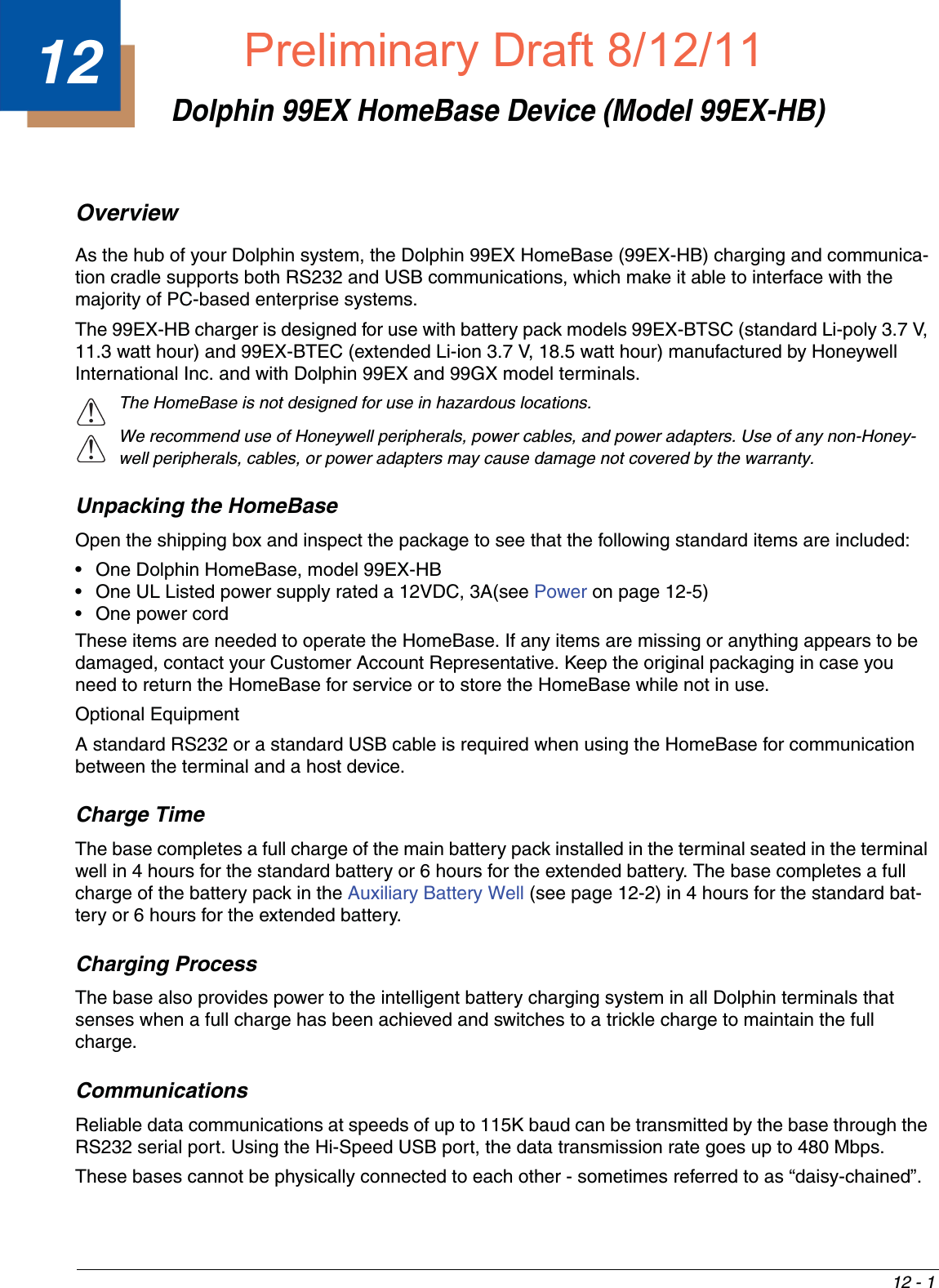 12 - 112Dolphin 99EX HomeBase Device (Model 99EX-HB)OverviewAs the hub of your Dolphin system, the Dolphin 99EX HomeBase (99EX-HB) charging and communica-tion cradle supports both RS232 and USB communications, which make it able to interface with the majority of PC-based enterprise systems. The 99EX-HB charger is designed for use with battery pack models 99EX-BTSC (standard Li-poly 3.7 V, 11.3 watt hour) and 99EX-BTEC (extended Li-ion 3.7 V, 18.5 watt hour) manufactured by Honeywell International Inc. and with Dolphin 99EX and 99GX model terminals.The HomeBase is not designed for use in hazardous locations. We recommend use of Honeywell peripherals, power cables, and power adapters. Use of any non-Honey-well peripherals, cables, or power adapters may cause damage not covered by the warranty.Unpacking the HomeBaseOpen the shipping box and inspect the package to see that the following standard items are included:• One Dolphin HomeBase, model 99EX-HB• One UL Listed power supply rated a 12VDC, 3A(see Power on page 12-5)• One power cordThese items are needed to operate the HomeBase. If any items are missing or anything appears to be damaged, contact your Customer Account Representative. Keep the original packaging in case you need to return the HomeBase for service or to store the HomeBase while not in use.Optional Equipment A standard RS232 or a standard USB cable is required when using the HomeBase for communication between the terminal and a host device.Charge TimeThe base completes a full charge of the main battery pack installed in the terminal seated in the terminal well in 4 hours for the standard battery or 6 hours for the extended battery. The base completes a full charge of the battery pack in the Auxiliary Battery Well (see page 12-2) in 4 hours for the standard bat-tery or 6 hours for the extended battery. Charging ProcessThe base also provides power to the intelligent battery charging system in all Dolphin terminals that senses when a full charge has been achieved and switches to a trickle charge to maintain the full charge. CommunicationsReliable data communications at speeds of up to 115K baud can be transmitted by the base through the RS232 serial port. Using the Hi-Speed USB port, the data transmission rate goes up to 480 Mbps. These bases cannot be physically connected to each other - sometimes referred to as “daisy-chained”.!!Preliminary Draft8/12/11Draft_99EX-UG_Rev-b-1.pdf   133 8/12/2011   4:13:55 PM