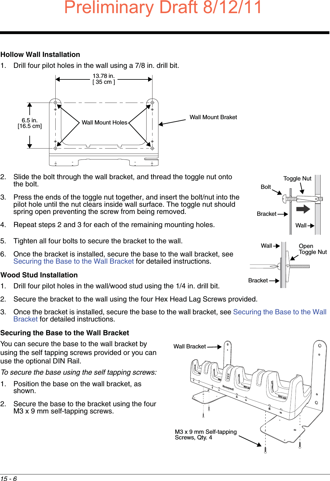 15 - 6Hollow Wall Installation1. Drill four pilot holes in the wall using a 7/8 in. drill bit.2. Slide the bolt through the wall bracket, and thread the toggle nut onto the bolt.3. Press the ends of the toggle nut together, and insert the bolt/nut into the pilot hole until the nut clears inside wall surface. The toggle nut should spring open preventing the screw from being removed. 4. Repeat steps 2 and 3 for each of the remaining mounting holes.5. Tighten all four bolts to secure the bracket to the wall. 6. Once the bracket is installed, secure the base to the wall bracket, see Securing the Base to the Wall Bracket for detailed instructions.Wood Stud Installation1. Drill four pilot holes in the wall/wood stud using the 1/4 in. drill bit.2. Secure the bracket to the wall using the four Hex Head Lag Screws provided.3. Once the bracket is installed, secure the base to the wall bracket, see Securing the Base to the Wall Bracket for detailed instructions.Securing the Base to the Wall BracketYou can secure the base to the wall bracket by using the self tapping screws provided or you can use the optional DIN Rail. To secure the base using the self tapping screws:1. Position the base on the wall bracket, as shown.2. Secure the base to the bracket using the four M3 x 9 mm self-tapping screws.Wall Mount Holes6.5 in. [16.5 cm]13.78 in. [ 35 cm ]Wall Mount BraketBoltBracketWallToggle NutOpen Toggle NutWallBracketWall BracketM3 x 9 mm Self-tapping Screws, Qty. 4Preliminary Draft8/12/11Draft_99EX-UG_Rev-b-1.pdf   164 8/12/2011   4:14:00 PM