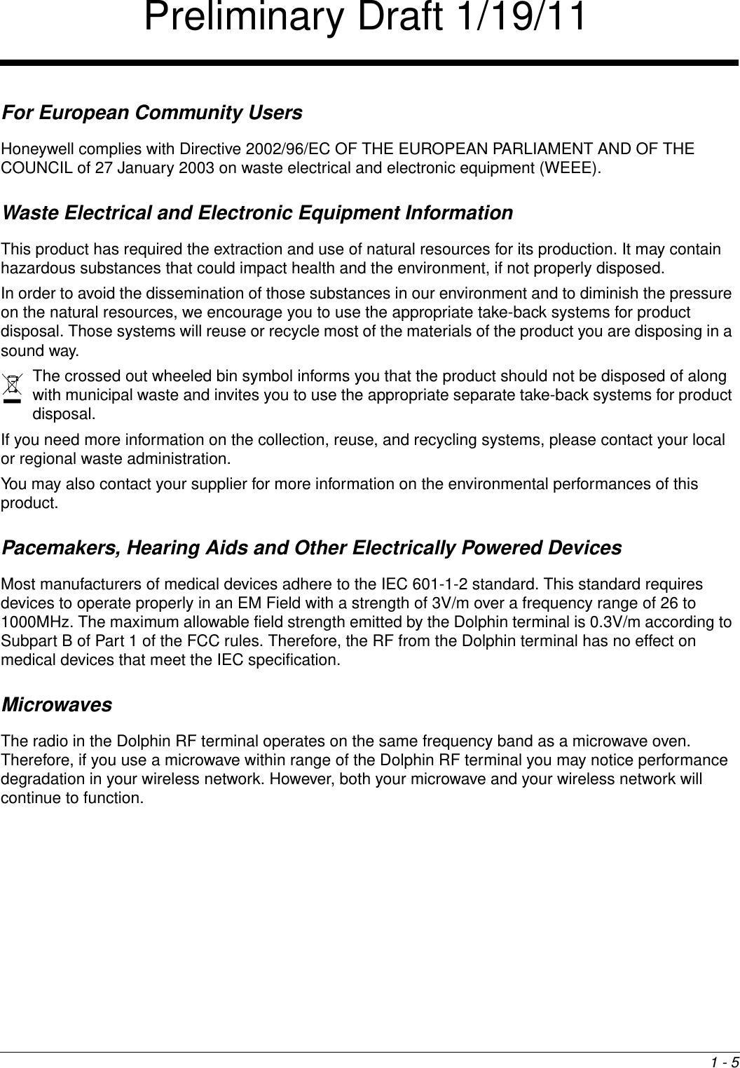 1 - 5For European Community UsersHoneywell complies with Directive 2002/96/EC OF THE EUROPEAN PARLIAMENT AND OF THE COUNCIL of 27 January 2003 on waste electrical and electronic equipment (WEEE).Waste Electrical and Electronic Equipment InformationThis product has required the extraction and use of natural resources for its production. It may contain hazardous substances that could impact health and the environment, if not properly disposed.In order to avoid the dissemination of those substances in our environment and to diminish the pressure on the natural resources, we encourage you to use the appropriate take-back systems for product disposal. Those systems will reuse or recycle most of the materials of the product you are disposing in a sound way.The crossed out wheeled bin symbol informs you that the product should not be disposed of along with municipal waste and invites you to use the appropriate separate take-back systems for product disposal.If you need more information on the collection, reuse, and recycling systems, please contact your local or regional waste administration.You may also contact your supplier for more information on the environmental performances of this product.Pacemakers, Hearing Aids and Other Electrically Powered DevicesMost manufacturers of medical devices adhere to the IEC 601-1-2 standard. This standard requires devices to operate properly in an EM Field with a strength of 3V/m over a frequency range of 26 to 1000MHz. The maximum allowable field strength emitted by the Dolphin terminal is 0.3V/m according to Subpart B of Part 1 of the FCC rules. Therefore, the RF from the Dolphin terminal has no effect on medical devices that meet the IEC specification. MicrowavesThe radio in the Dolphin RF terminal operates on the same frequency band as a microwave oven. Therefore, if you use a microwave within range of the Dolphin RF terminal you may notice performance degradation in your wireless network. However, both your microwave and your wireless network will continue to function. Preliminary Draft 1/19/11