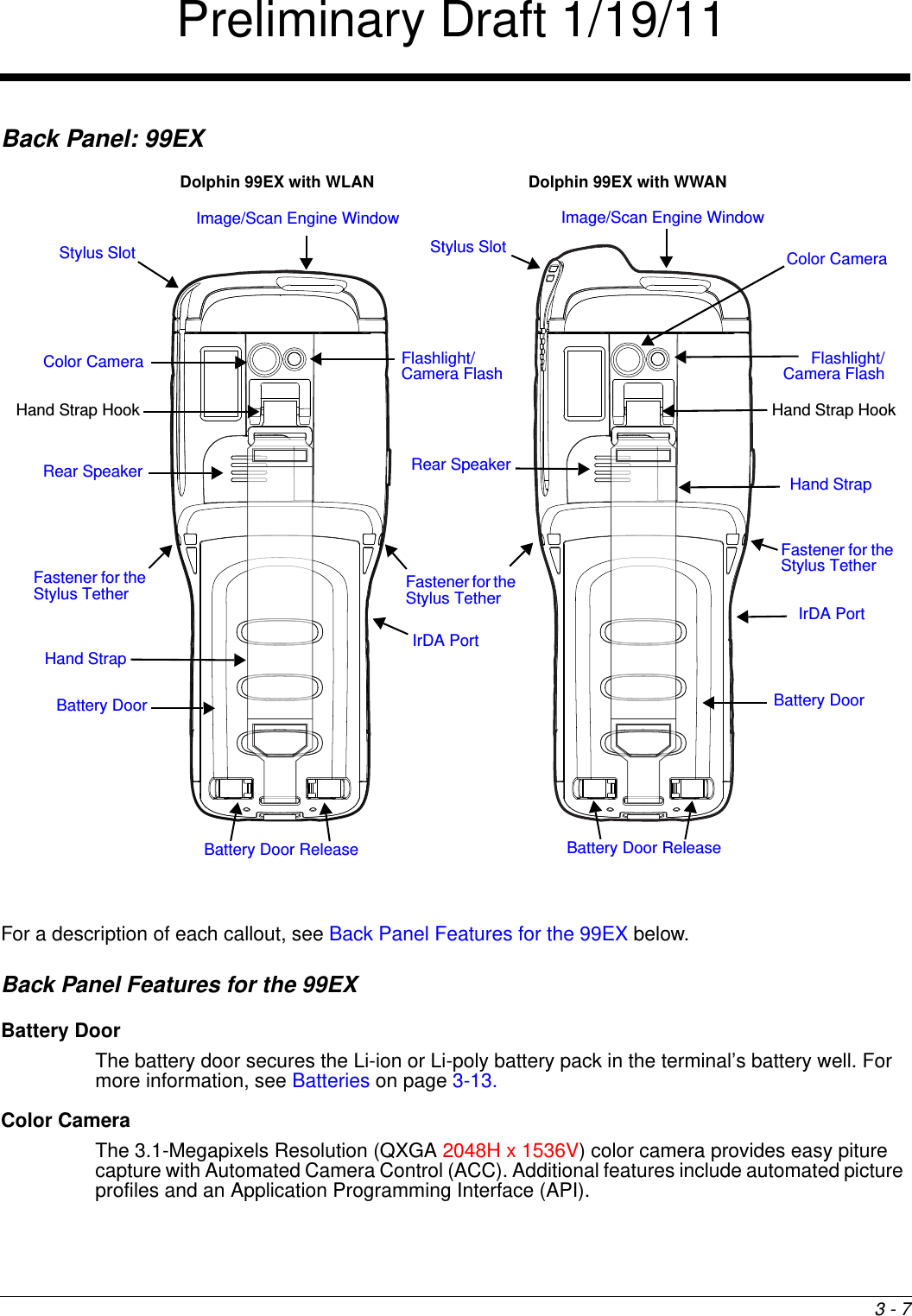 3 - 7Back Panel: 99EX  For a description of each callout, see Back Panel Features for the 99EX below.Back Panel Features for the 99EXBattery DoorThe battery door secures the Li-ion or Li-poly battery pack in the terminal’s battery well. For more information, see Batteries on page 3-13. Color CameraThe 3.1-Megapixels Resolution (QXGA 2048H x 1536V) color camera provides easy piture capture with Automated Camera Control (ACC). Additional features include automated picture profiles and an Application Programming Interface (API).Image/Scan Engine Window Rear SpeakerIrDA PortStylus Slot Battery DoorFastener for the Stylus TetherFlashlight/Camera FlashColor CameraHand StrapDolphin 99EX with WWANDolphin 99EX with WLANImage/Scan Engine Window Stylus Slot Battery Door ReleaseRear SpeakerIrDA PortBattery DoorFlashlight/Camera Flash Color CameraHand StrapBattery Door ReleaseFastener for the Stylus TetherFastener for the Stylus TetherHand Strap HookHand Strap HookPreliminary Draft 1/19/11