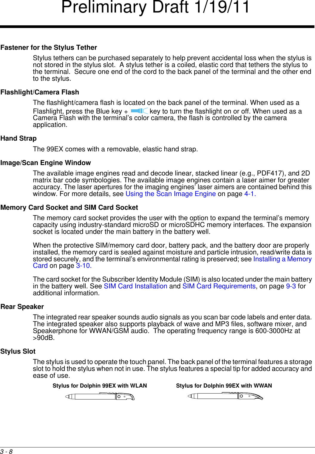 3 - 8Fastener for the Stylus Tether Stylus tethers can be purchased separately to help prevent accidental loss when the stylus is not stored in the stylus slot.  A stylus tether is a coiled, elastic cord that tethers the stylus to the terminal.  Secure one end of the cord to the back panel of the terminal and the other end to the stylus.Flashlight/Camera FlashThe flashlight/camera flash is located on the back panel of the terminal. When used as a Flashlight, press the Blue key +   key to turn the flashlight on or off. When used as a Camera Flash with the terminal’s color camera, the flash is controlled by the camera application.Hand StrapThe 99EX comes with a removable, elastic hand strap.Image/Scan Engine WindowThe available image engines read and decode linear, stacked linear (e.g., PDF417), and 2D matrix bar code symbologies. The available image engines contain a laser aimer for greater accuracy. The laser apertures for the imaging engines’ laser aimers are contained behind this window. For more details, see Using the Scan Image Engine on page 4-1.Memory Card Socket and SIM Card SocketThe memory card socket provides the user with the option to expand the terminal’s memory capacity using industry-standard microSD or microSDHC memory interfaces. The expansion socket is located under the main battery in the battery well. When the protective SIM/memory card door, battery pack, and the battery door are properly installed, the memory card is sealed against moisture and particle intrusion, read/write data is stored securely, and the terminal’s environmental rating is preserved; see Installing a Memory Card on page 3-10.The card socket for the Subscriber Identity Module (SIM) is also located under the main battery in the battery well. See SIM Card Installation and SIM Card Requirements, on page 9-3 for additional information.Rear SpeakerThe integrated rear speaker sounds audio signals as you scan bar code labels and enter data. The integrated speaker also supports playback of wave and MP3 files, software mixer, and Speakerphone for WWAN/GSM audio.  The operating frequency range is 600-3000Hz at &gt;90dB.Stylus SlotThe stylus is used to operate the touch panel. The back panel of the terminal features a storage slot to hold the stylus when not in use. The stylus features a special tip for added accuracy and ease of use.Stylus for Dolphin 99EX with WWANStylus for Dolphin 99EX with WLANPreliminary Draft 1/19/11
