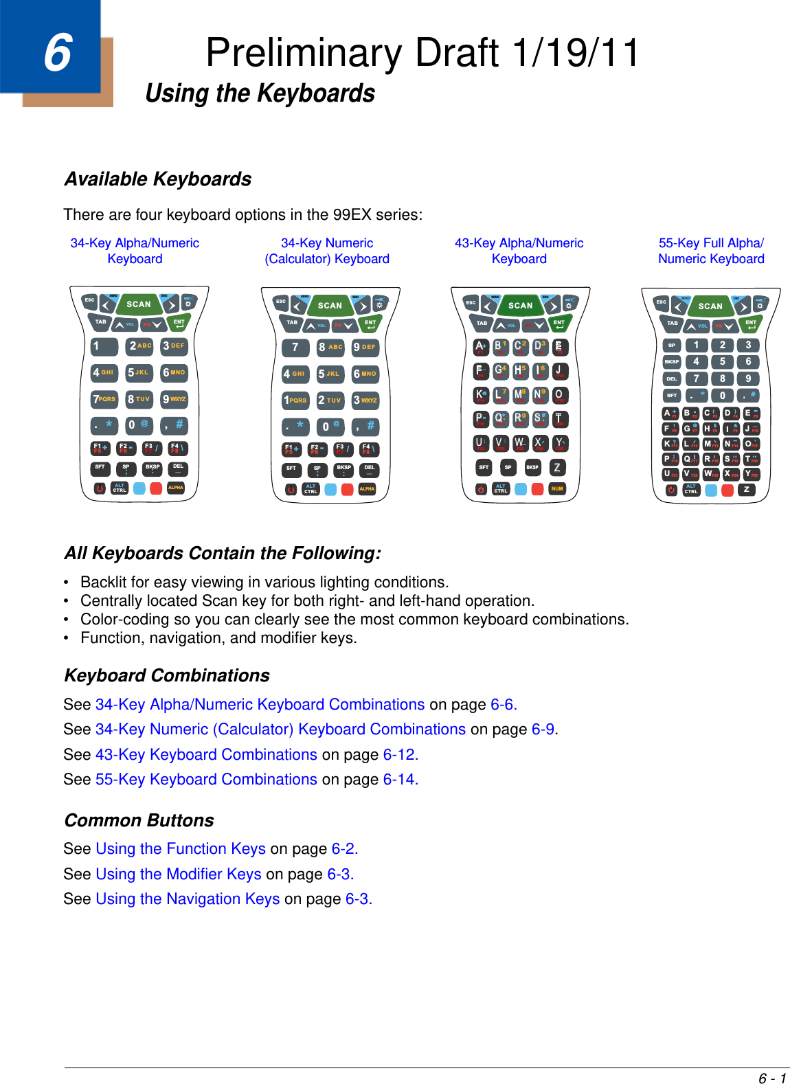 6 - 16Using the KeyboardsAvailable KeyboardsThere are four keyboard options in the 99EX series:All Keyboards Contain the Following:• Backlit for easy viewing in various lighting conditions. • Centrally located Scan key for both right- and left-hand operation. • Color-coding so you can clearly see the most common keyboard combinations.• Function, navigation, and modifier keys. Keyboard CombinationsSee 34-Key Alpha/Numeric Keyboard Combinations on page 6-6.See 34-Key Numeric (Calculator) Keyboard Combinations on page 6-9.See 43-Key Keyboard Combinations on page 6-12.See 55-Key Keyboard Combinations on page 6-14.Common ButtonsSee Using the Function Keys on page 6-2.See Using the Modifier Keys on page 6-3.See Using the Navigation Keys on page 6-3.ALTCTRLNUMAB C D EF G H I JK L M N OP Q R S TUVWX YZ1+@#*F1 F2 F3 F4 F5F6 F7 F8 F9 F10F15F14F13F12F11F17 F18 F19 F20F16F21 F22 F23 F24 F2523456789.0SFT SPBKSP,SCANVOL PGTABESCSEND ENDENT☼ALTCTRLA1234567890BCDEFGH IJKL MNOPQRSTUV WX YZSFT#!?;@$&amp;—~`.,*F6 F7 F8 F9 F10F15F14F13F12F11F17 F18 F19 F20F16F21 F22 F23 F24 F25BKSPSPDEL+-()=:‘SCANVOL PGTABESCENT☼F1 F2 F3 F4 F51SCANVOLPGTABESCSEND ENDENT☼34567.+-/\;— :0,#*@89DEFGHI JKL MNOPQRS TU V WXYZF1F5 F2F6 F3F7 F4F8SFT SP BKSP DELALTCTRL ALPHA2ABC34-Key Alpha/Numeric Keyboard 34-Key Numeric (Calculator) Keyboard 43-Key Alpha/Numeric Keyboard 55-Key Full Alpha/Numeric Keyboard 7SCANVOL PGTABESCSEND ENDENT☼94561.+-/\;:— 0,#@*23F1F5 F2F6 F3F7 F4F8SFT SP BKSP DELALTCTRL ALPHA8DEFGHI JKL MNOPQRS TU V WXYZABCPreliminary Draft 1/19/11