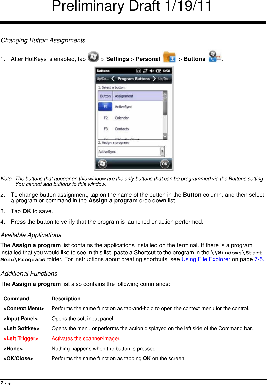 7 - 4Changing Button Assignments1. After HotKeys is enabled, tap   &gt; Settings &gt; Personal   &gt; Buttons  . Note: The buttons that appear on this window are the only buttons that can be programmed via the Buttons setting. You cannot add buttons to this window.2. To change button assignment, tap on the name of the button in the Button column, and then select a program or command in the Assign a program drop down list. 3. Tap OK to save.4. Press the button to verify that the program is launched or action performed.Available ApplicationsThe Assign a program list contains the applications installed on the terminal. If there is a program installed that you would like to see in this list, paste a Shortcut to the program in the \\Windows\Start Menu\Programs folder. For instructions about creating shortcuts, see Using File Explorer on page 7-5.Additional FunctionsThe Assign a program list also contains the following commands: Command Description&lt;Context Menu&gt; Performs the same function as tap-and-hold to open the context menu for the control.&lt;Input Panel&gt; Opens the soft input panel.&lt;Left Softkey&gt; Opens the menu or performs the action displayed on the left side of the Command bar.&lt;Left Trigger&gt; Activates the scanner/imager.&lt;None&gt; Nothing happens when the button is pressed. &lt;OK/Close&gt; Performs the same function as tapping OK on the screen.Preliminary Draft 1/19/11