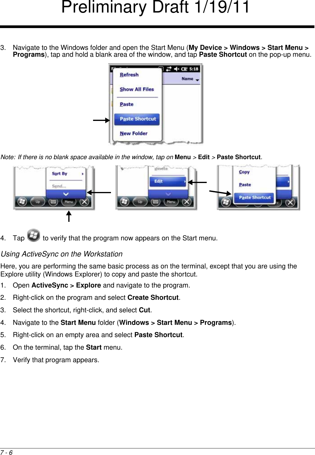 7 - 63. Navigate to the Windows folder and open the Start Menu (My Device &gt; Windows &gt; Start Menu &gt; Programs), tap and hold a blank area of the window, and tap Paste Shortcut on the pop-up menu. Note: If there is no blank space available in the window, tap on Menu &gt; Edit &gt; Paste Shortcut.4. Tap   to verify that the program now appears on the Start menu.Using ActiveSync on the WorkstationHere, you are performing the same basic process as on the terminal, except that you are using the Explore utility (Windows Explorer) to copy and paste the shortcut.1. Open ActiveSync &gt; Explore and navigate to the program.2. Right-click on the program and select Create Shortcut. 3. Select the shortcut, right-click, and select Cut.4. Navigate to the Start Menu folder (Windows &gt; Start Menu &gt; Programs).5. Right-click on an empty area and select Paste Shortcut. 6. On the terminal, tap the Start menu.7. Verify that program appears. Preliminary Draft 1/19/11