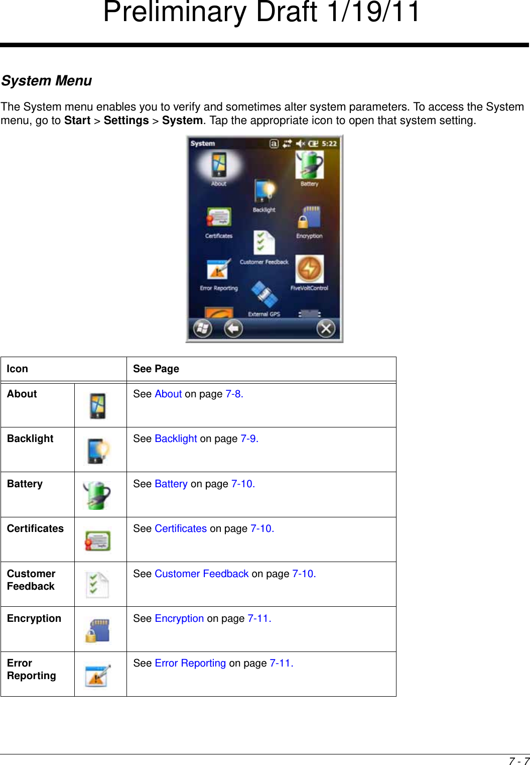 7 - 7System MenuThe System menu enables you to verify and sometimes alter system parameters. To access the System menu, go to Start &gt; Settings &gt; System. Tap the appropriate icon to open that system setting.        Icon See PageAbout See About on page 7-8.Backlight See Backlight on page 7-9.Battery See Battery on page 7-10.Certificates See Certificates on page 7-10.Customer Feedback See Customer Feedback on page 7-10.Encryption See Encryption on page 7-11.Error Reporting See Error Reporting on page 7-11.Preliminary Draft 1/19/11