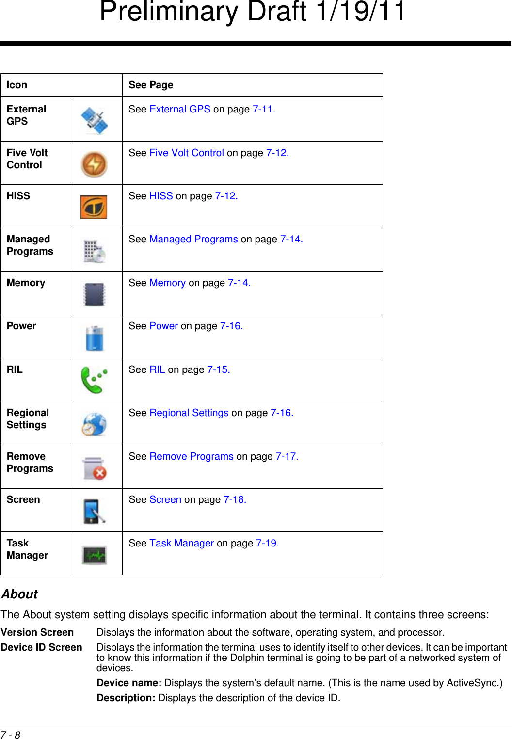 7 - 8AboutThe About system setting displays specific information about the terminal. It contains three screens:Version Screen Displays the information about the software, operating system, and processor.Device ID Screen Displays the information the terminal uses to identify itself to other devices. It can be important to know this information if the Dolphin terminal is going to be part of a networked system of devices.Device name: Displays the system’s default name. (This is the name used by ActiveSync.)Description: Displays the description of the device ID.External GPS See External GPS on page 7-11.Five Volt Control See Five Volt Control on page 7-12.HISS See HISS on page 7-12.Managed Programs See Managed Programs on page 7-14.Memory See Memory on page 7-14.Power See Power on page 7-16.RIL See RIL on page 7-15.Regional Settings See Regional Settings on page 7-16.Remove Programs See Remove Programs on page 7-17.Screen See Screen on page 7-18.Task Manager See Task Manager on page 7-19.Icon See PagePreliminary Draft 1/19/11