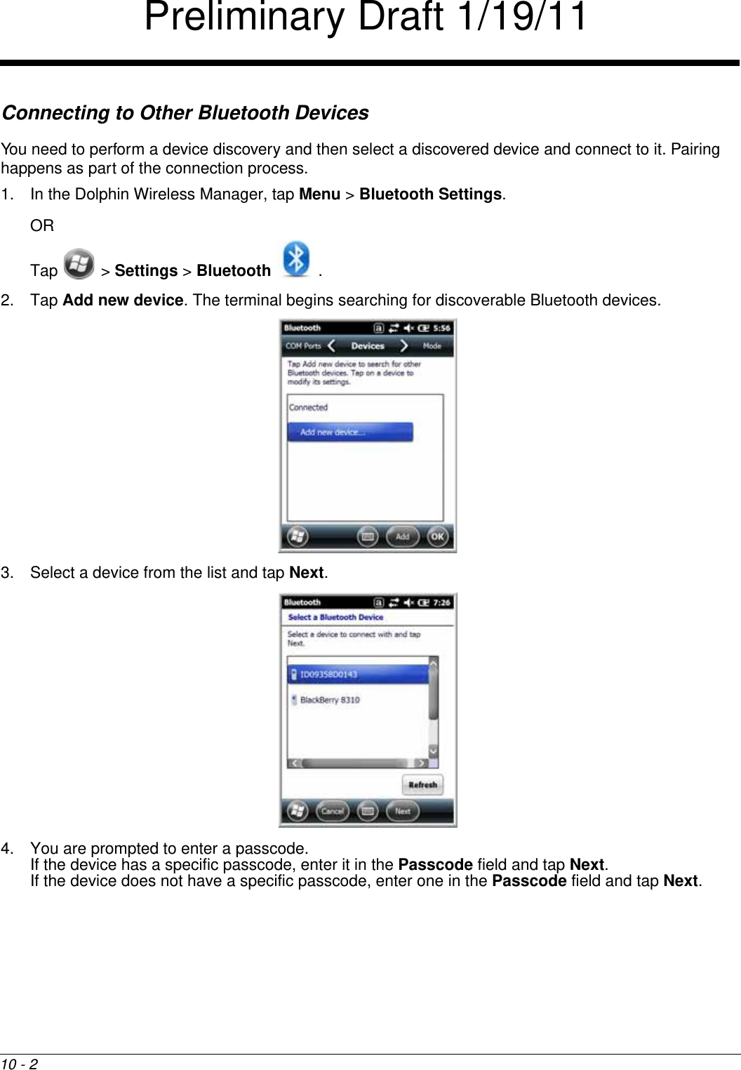 10 - 2Connecting to Other Bluetooth DevicesYou need to perform a device discovery and then select a discovered device and connect to it. Pairing happens as part of the connection process.1. In the Dolphin Wireless Manager, tap Menu &gt; Bluetooth Settings.ORTap  &gt; Settings &gt; Bluetooth .2. Tap Add new device. The terminal begins searching for discoverable Bluetooth devices.3. Select a device from the list and tap Next. 4. You are prompted to enter a passcode. If the device has a specific passcode, enter it in the Passcode field and tap Next.If the device does not have a specific passcode, enter one in the Passcode field and tap Next.Preliminary Draft 1/19/11