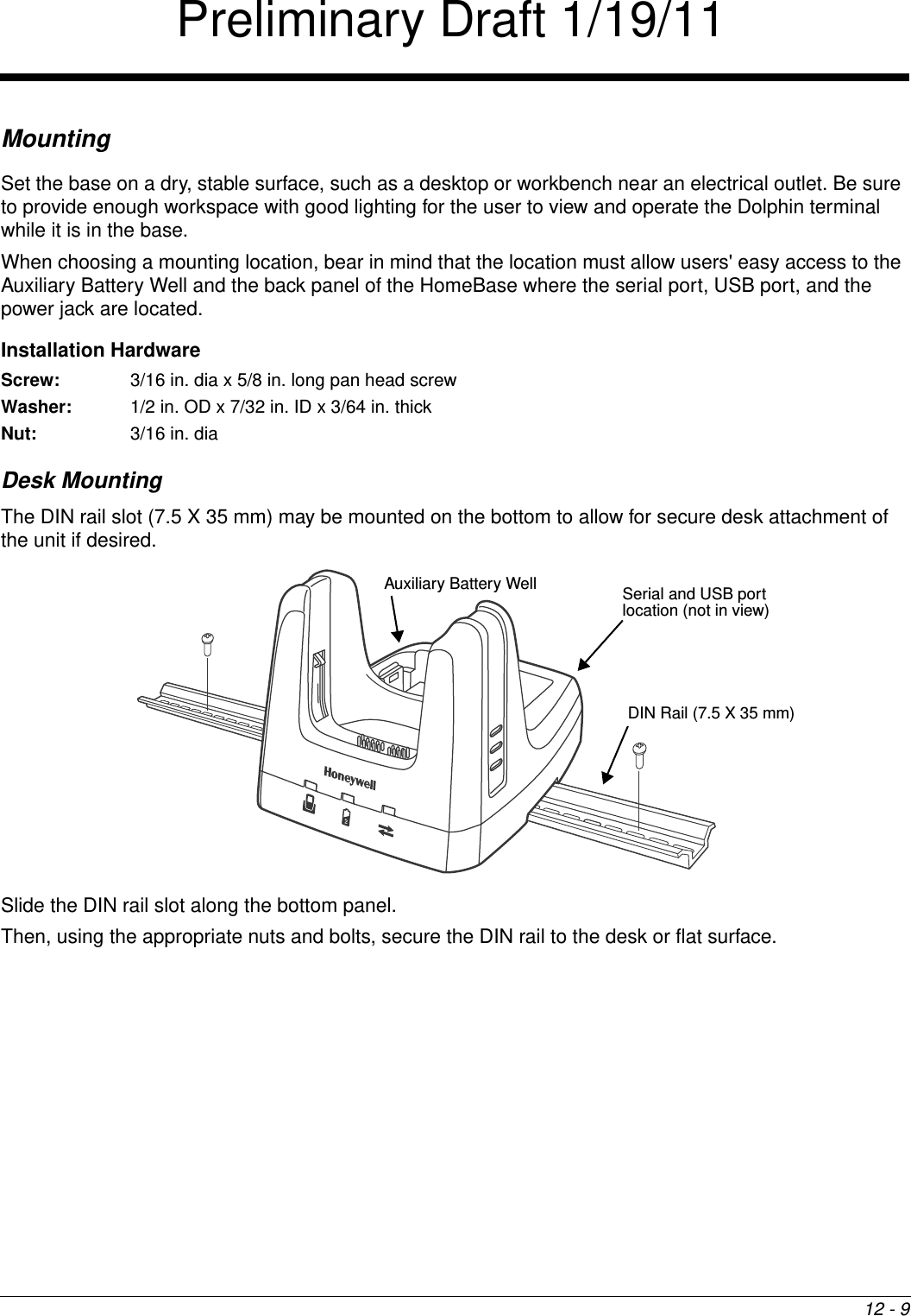 12 - 9MountingSet the base on a dry, stable surface, such as a desktop or workbench near an electrical outlet. Be sure to provide enough workspace with good lighting for the user to view and operate the Dolphin terminal while it is in the base.When choosing a mounting location, bear in mind that the location must allow users&apos; easy access to the Auxiliary Battery Well and the back panel of the HomeBase where the serial port, USB port, and the power jack are located.Installation HardwareScrew: 3/16 in. dia x 5/8 in. long pan head screwWasher:  1/2 in. OD x 7/32 in. ID x 3/64 in. thickNut: 3/16 in. diaDesk MountingThe DIN rail slot (7.5 X 35 mm) may be mounted on the bottom to allow for secure desk attachment of the unit if desired.   Slide the DIN rail slot along the bottom panel. Then, using the appropriate nuts and bolts, secure the DIN rail to the desk or flat surface. Auxiliary Battery Well Serial and USB port location (not in view) DIN Rail (7.5 X 35 mm)Preliminary Draft 1/19/11