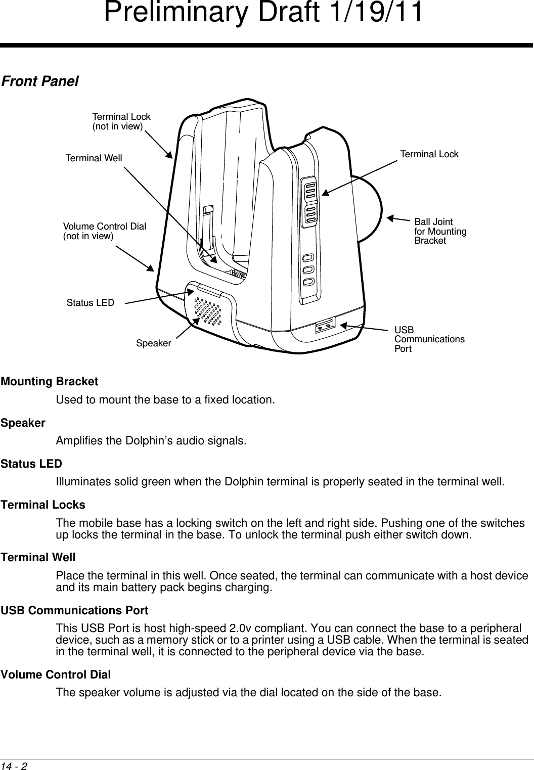 14 - 2Front PanelMounting BracketUsed to mount the base to a fixed location.SpeakerAmplifies the Dolphin’s audio signals.Status LEDIlluminates solid green when the Dolphin terminal is properly seated in the terminal well.Terminal LocksThe mobile base has a locking switch on the left and right side. Pushing one of the switches up locks the terminal in the base. To unlock the terminal push either switch down.Terminal WellPlace the terminal in this well. Once seated, the terminal can communicate with a host device and its main battery pack begins charging.USB Communications PortThis USB Port is host high-speed 2.0v compliant. You can connect the base to a peripheral device, such as a memory stick or to a printer using a USB cable. When the terminal is seated in the terminal well, it is connected to the peripheral device via the base.Volume Control DialThe speaker volume is adjusted via the dial located on the side of the base.Terminal WellStatus LEDUSB Communications PortVolume Control Dial(not in view)SpeakerBall Jointfor Mounting BracketTerminal LockTerminal Lock (not in view)Preliminary Draft 1/19/11