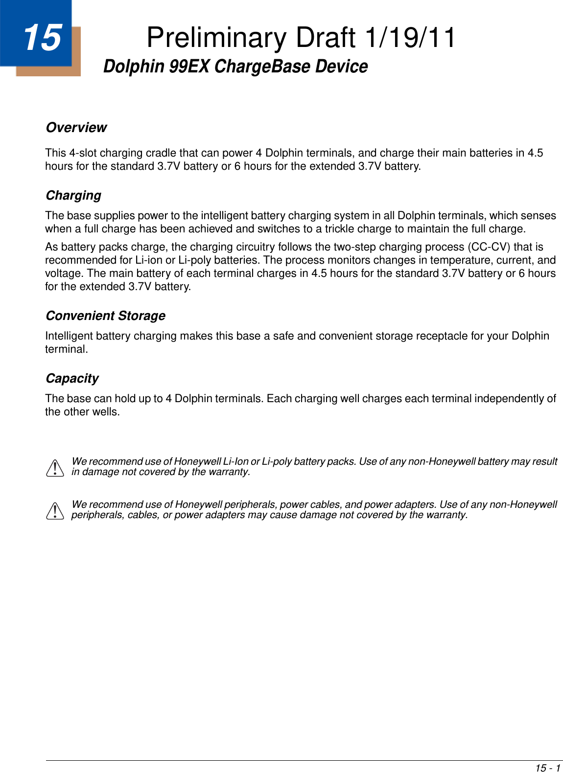 15 - 115Dolphin 99EX ChargeBase DeviceOverviewThis 4-slot charging cradle that can power 4 Dolphin terminals, and charge their main batteries in 4.5 hours for the standard 3.7V battery or 6 hours for the extended 3.7V battery.   ChargingThe base supplies power to the intelligent battery charging system in all Dolphin terminals, which senses when a full charge has been achieved and switches to a trickle charge to maintain the full charge. As battery packs charge, the charging circuitry follows the two-step charging process (CC-CV) that is recommended for Li-ion or Li-poly batteries. The process monitors changes in temperature, current, and voltage. The main battery of each terminal charges in 4.5 hours for the standard 3.7V battery or 6 hours for the extended 3.7V battery. Convenient StorageIntelligent battery charging makes this base a safe and convenient storage receptacle for your Dolphin terminal. CapacityThe base can hold up to 4 Dolphin terminals. Each charging well charges each terminal independently of the other wells.We recommend use of Honeywell Li-Ion or Li-poly battery packs. Use of any non-Honeywell battery may result in damage not covered by the warranty.We recommend use of Honeywell peripherals, power cables, and power adapters. Use of any non-Honeywell peripherals, cables, or power adapters may cause damage not covered by the warranty.!!Preliminary Draft 1/19/11